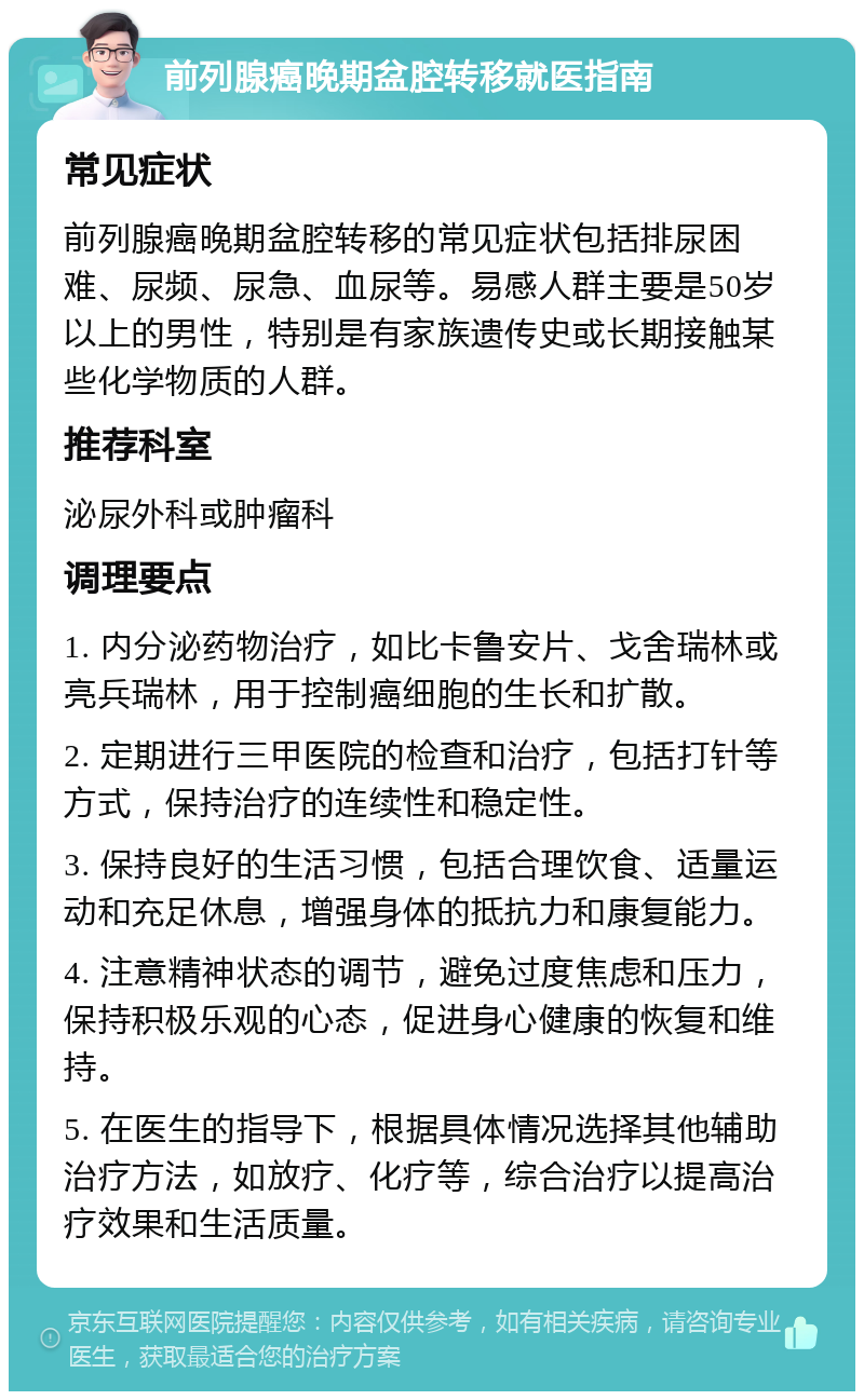 前列腺癌晚期盆腔转移就医指南 常见症状 前列腺癌晚期盆腔转移的常见症状包括排尿困难、尿频、尿急、血尿等。易感人群主要是50岁以上的男性，特别是有家族遗传史或长期接触某些化学物质的人群。 推荐科室 泌尿外科或肿瘤科 调理要点 1. 内分泌药物治疗，如比卡鲁安片、戈舍瑞林或亮兵瑞林，用于控制癌细胞的生长和扩散。 2. 定期进行三甲医院的检查和治疗，包括打针等方式，保持治疗的连续性和稳定性。 3. 保持良好的生活习惯，包括合理饮食、适量运动和充足休息，增强身体的抵抗力和康复能力。 4. 注意精神状态的调节，避免过度焦虑和压力，保持积极乐观的心态，促进身心健康的恢复和维持。 5. 在医生的指导下，根据具体情况选择其他辅助治疗方法，如放疗、化疗等，综合治疗以提高治疗效果和生活质量。