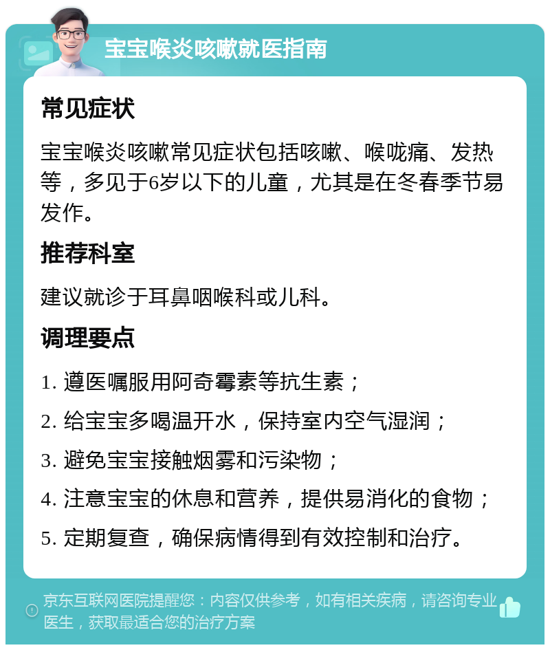 宝宝喉炎咳嗽就医指南 常见症状 宝宝喉炎咳嗽常见症状包括咳嗽、喉咙痛、发热等，多见于6岁以下的儿童，尤其是在冬春季节易发作。 推荐科室 建议就诊于耳鼻咽喉科或儿科。 调理要点 1. 遵医嘱服用阿奇霉素等抗生素； 2. 给宝宝多喝温开水，保持室内空气湿润； 3. 避免宝宝接触烟雾和污染物； 4. 注意宝宝的休息和营养，提供易消化的食物； 5. 定期复查，确保病情得到有效控制和治疗。