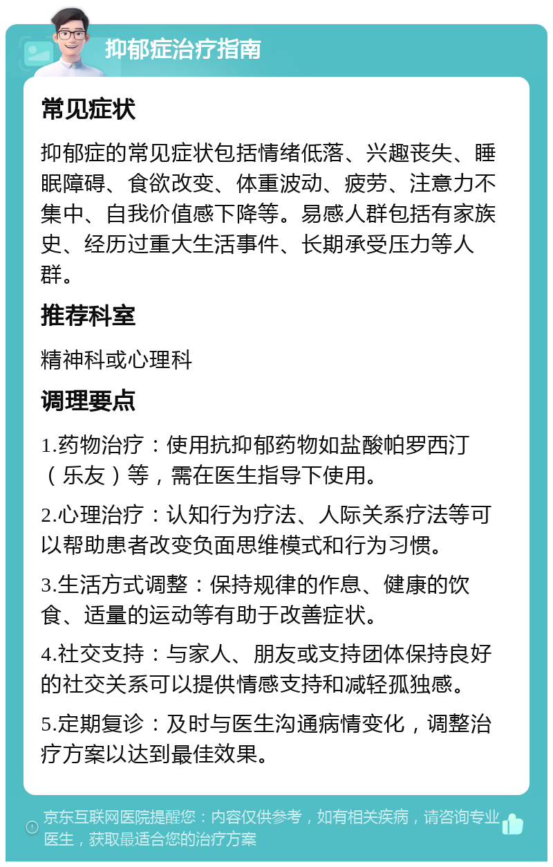 抑郁症治疗指南 常见症状 抑郁症的常见症状包括情绪低落、兴趣丧失、睡眠障碍、食欲改变、体重波动、疲劳、注意力不集中、自我价值感下降等。易感人群包括有家族史、经历过重大生活事件、长期承受压力等人群。 推荐科室 精神科或心理科 调理要点 1.药物治疗：使用抗抑郁药物如盐酸帕罗西汀（乐友）等，需在医生指导下使用。 2.心理治疗：认知行为疗法、人际关系疗法等可以帮助患者改变负面思维模式和行为习惯。 3.生活方式调整：保持规律的作息、健康的饮食、适量的运动等有助于改善症状。 4.社交支持：与家人、朋友或支持团体保持良好的社交关系可以提供情感支持和减轻孤独感。 5.定期复诊：及时与医生沟通病情变化，调整治疗方案以达到最佳效果。