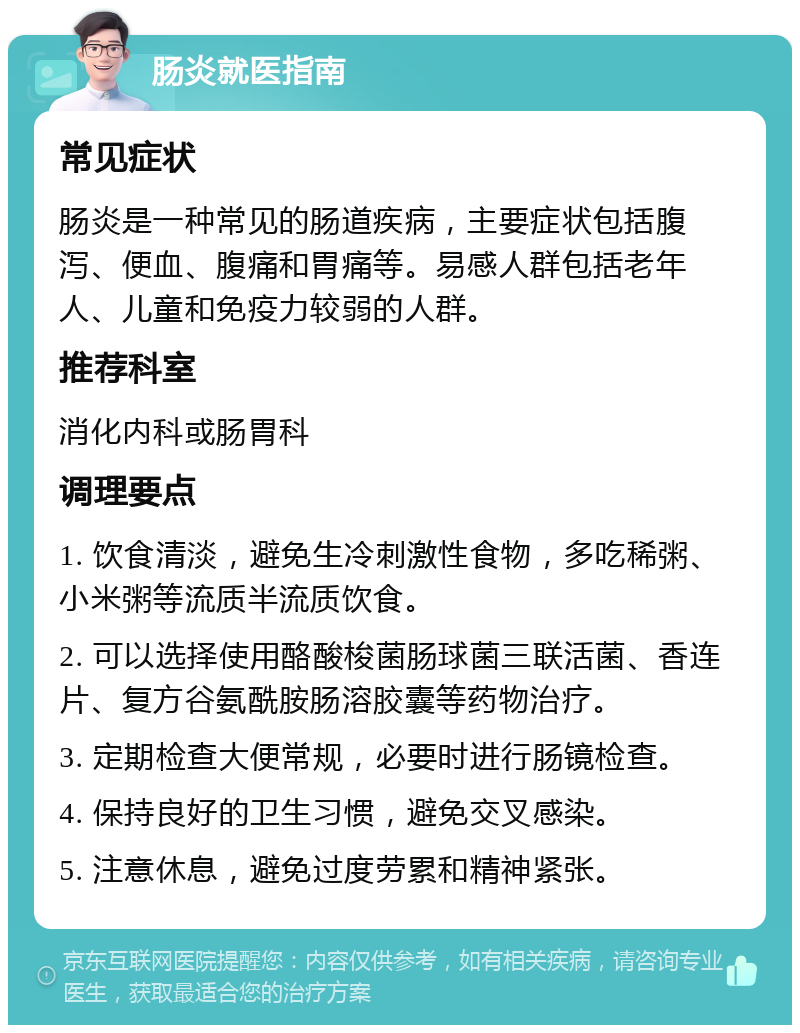 肠炎就医指南 常见症状 肠炎是一种常见的肠道疾病，主要症状包括腹泻、便血、腹痛和胃痛等。易感人群包括老年人、儿童和免疫力较弱的人群。 推荐科室 消化内科或肠胃科 调理要点 1. 饮食清淡，避免生冷刺激性食物，多吃稀粥、小米粥等流质半流质饮食。 2. 可以选择使用酪酸梭菌肠球菌三联活菌、香连片、复方谷氨酰胺肠溶胶囊等药物治疗。 3. 定期检查大便常规，必要时进行肠镜检查。 4. 保持良好的卫生习惯，避免交叉感染。 5. 注意休息，避免过度劳累和精神紧张。