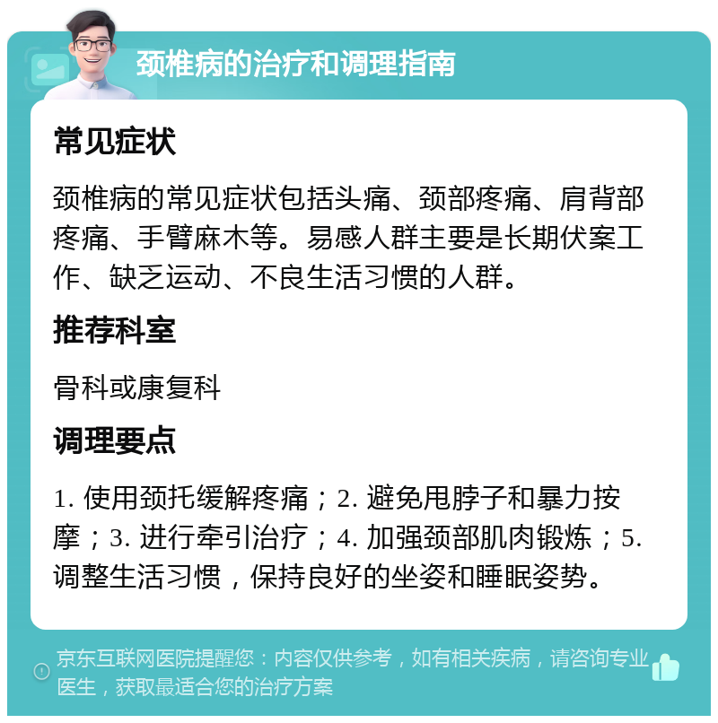 颈椎病的治疗和调理指南 常见症状 颈椎病的常见症状包括头痛、颈部疼痛、肩背部疼痛、手臂麻木等。易感人群主要是长期伏案工作、缺乏运动、不良生活习惯的人群。 推荐科室 骨科或康复科 调理要点 1. 使用颈托缓解疼痛；2. 避免甩脖子和暴力按摩；3. 进行牵引治疗；4. 加强颈部肌肉锻炼；5. 调整生活习惯，保持良好的坐姿和睡眠姿势。