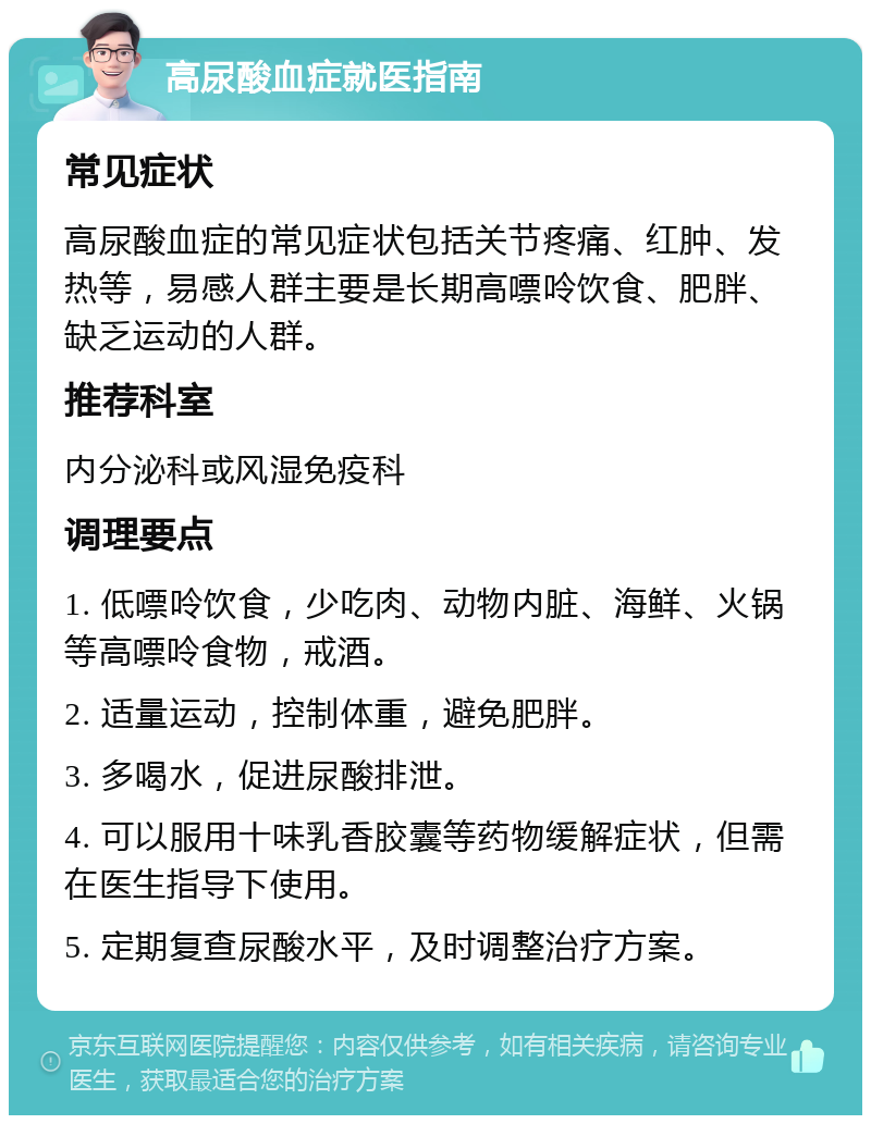 高尿酸血症就医指南 常见症状 高尿酸血症的常见症状包括关节疼痛、红肿、发热等，易感人群主要是长期高嘌呤饮食、肥胖、缺乏运动的人群。 推荐科室 内分泌科或风湿免疫科 调理要点 1. 低嘌呤饮食，少吃肉、动物内脏、海鲜、火锅等高嘌呤食物，戒酒。 2. 适量运动，控制体重，避免肥胖。 3. 多喝水，促进尿酸排泄。 4. 可以服用十味乳香胶囊等药物缓解症状，但需在医生指导下使用。 5. 定期复查尿酸水平，及时调整治疗方案。