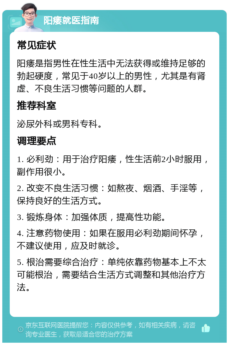 阳痿就医指南 常见症状 阳痿是指男性在性生活中无法获得或维持足够的勃起硬度，常见于40岁以上的男性，尤其是有肾虚、不良生活习惯等问题的人群。 推荐科室 泌尿外科或男科专科。 调理要点 1. 必利劲：用于治疗阳痿，性生活前2小时服用，副作用很小。 2. 改变不良生活习惯：如熬夜、烟酒、手淫等，保持良好的生活方式。 3. 锻炼身体：加强体质，提高性功能。 4. 注意药物使用：如果在服用必利劲期间怀孕，不建议使用，应及时就诊。 5. 根治需要综合治疗：单纯依靠药物基本上不太可能根治，需要结合生活方式调整和其他治疗方法。