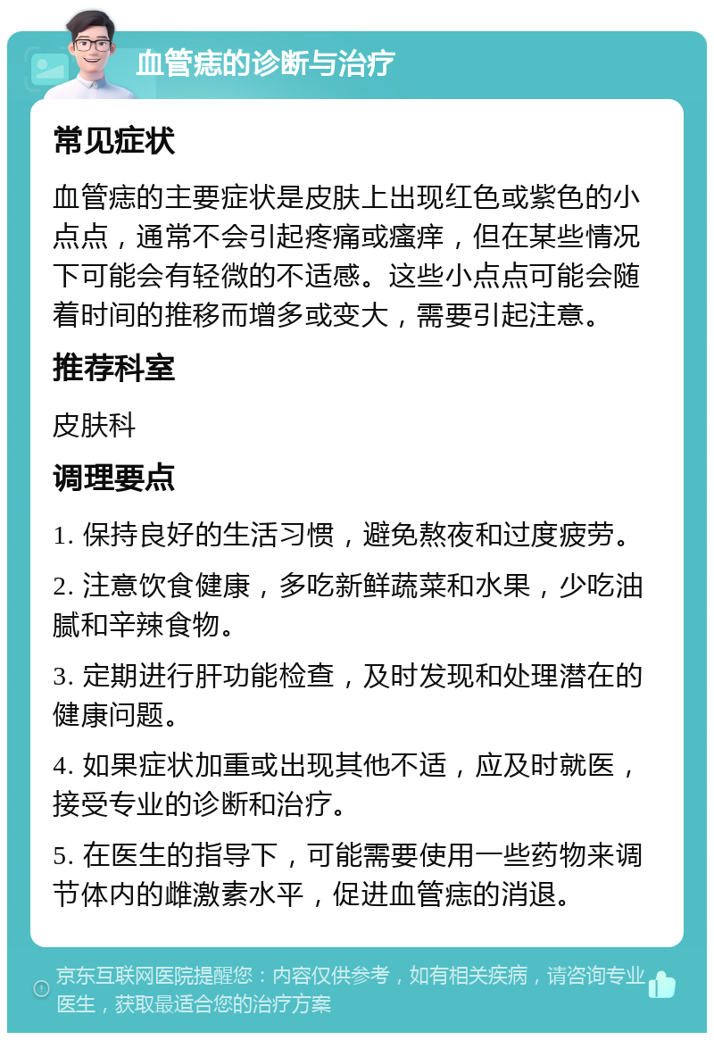 血管痣的诊断与治疗 常见症状 血管痣的主要症状是皮肤上出现红色或紫色的小点点，通常不会引起疼痛或瘙痒，但在某些情况下可能会有轻微的不适感。这些小点点可能会随着时间的推移而增多或变大，需要引起注意。 推荐科室 皮肤科 调理要点 1. 保持良好的生活习惯，避免熬夜和过度疲劳。 2. 注意饮食健康，多吃新鲜蔬菜和水果，少吃油腻和辛辣食物。 3. 定期进行肝功能检查，及时发现和处理潜在的健康问题。 4. 如果症状加重或出现其他不适，应及时就医，接受专业的诊断和治疗。 5. 在医生的指导下，可能需要使用一些药物来调节体内的雌激素水平，促进血管痣的消退。