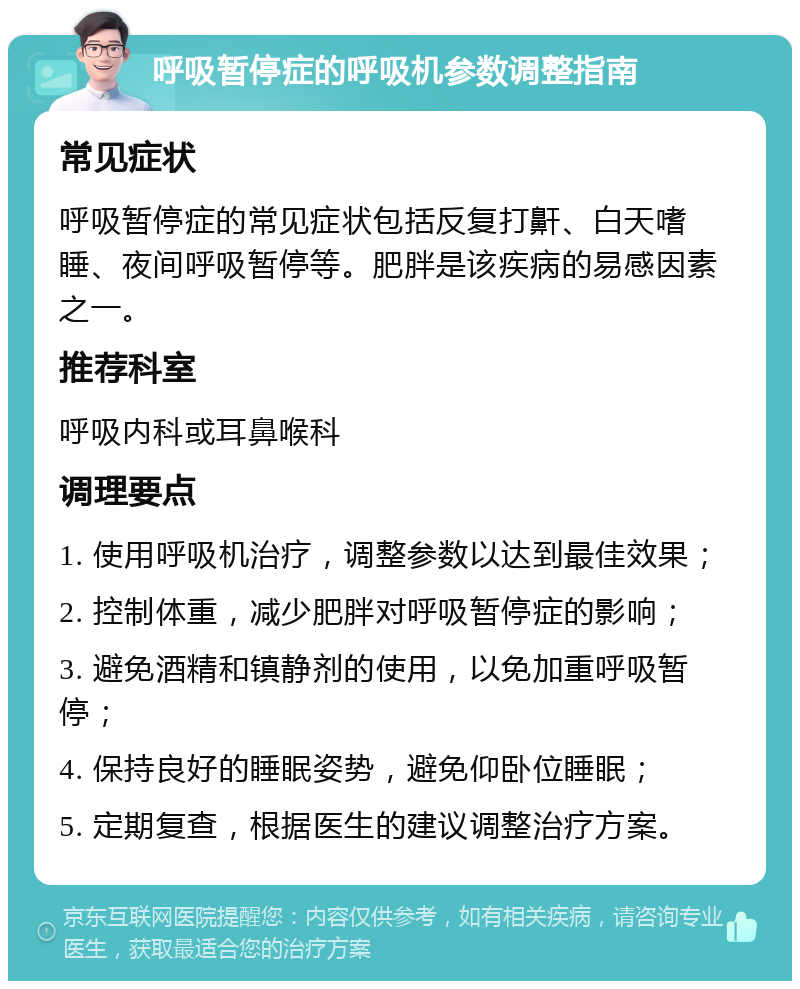 呼吸暂停症的呼吸机参数调整指南 常见症状 呼吸暂停症的常见症状包括反复打鼾、白天嗜睡、夜间呼吸暂停等。肥胖是该疾病的易感因素之一。 推荐科室 呼吸内科或耳鼻喉科 调理要点 1. 使用呼吸机治疗，调整参数以达到最佳效果； 2. 控制体重，减少肥胖对呼吸暂停症的影响； 3. 避免酒精和镇静剂的使用，以免加重呼吸暂停； 4. 保持良好的睡眠姿势，避免仰卧位睡眠； 5. 定期复查，根据医生的建议调整治疗方案。