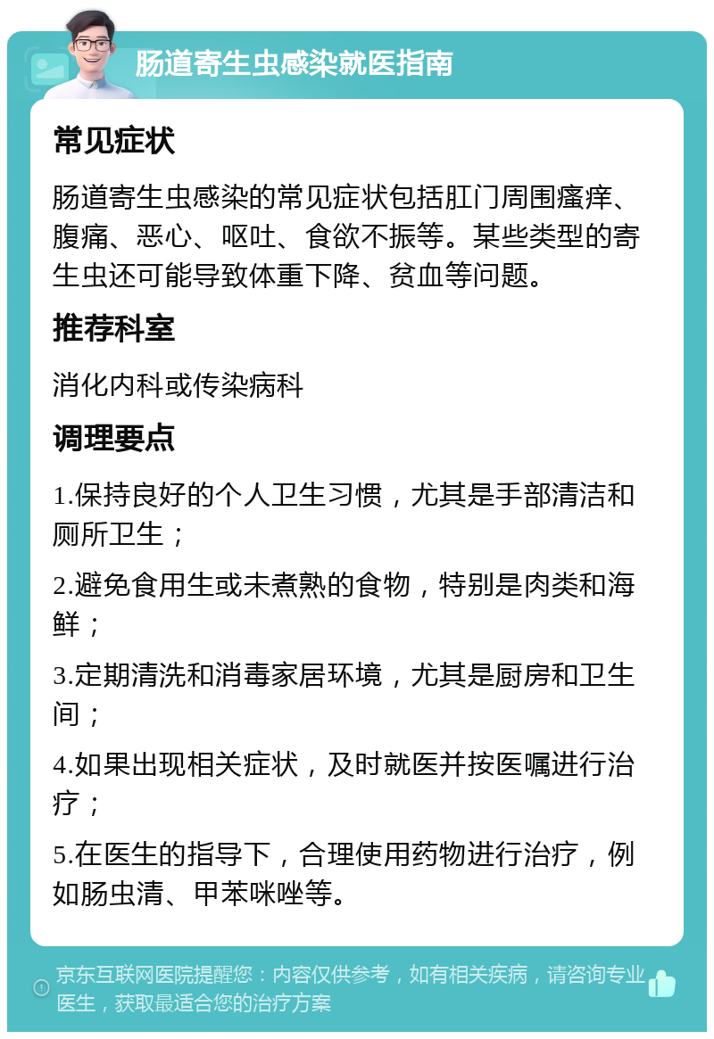 肠道寄生虫感染就医指南 常见症状 肠道寄生虫感染的常见症状包括肛门周围瘙痒、腹痛、恶心、呕吐、食欲不振等。某些类型的寄生虫还可能导致体重下降、贫血等问题。 推荐科室 消化内科或传染病科 调理要点 1.保持良好的个人卫生习惯，尤其是手部清洁和厕所卫生； 2.避免食用生或未煮熟的食物，特别是肉类和海鲜； 3.定期清洗和消毒家居环境，尤其是厨房和卫生间； 4.如果出现相关症状，及时就医并按医嘱进行治疗； 5.在医生的指导下，合理使用药物进行治疗，例如肠虫清、甲苯咪唑等。