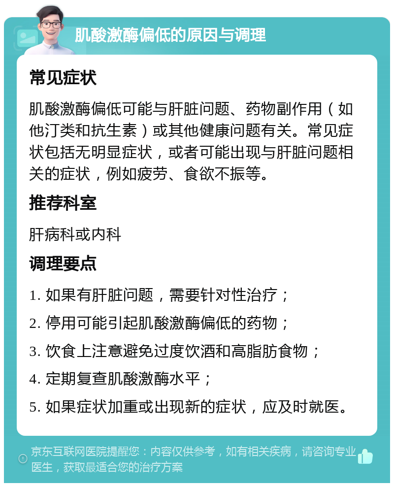 肌酸激酶偏低的原因与调理 常见症状 肌酸激酶偏低可能与肝脏问题、药物副作用（如他汀类和抗生素）或其他健康问题有关。常见症状包括无明显症状，或者可能出现与肝脏问题相关的症状，例如疲劳、食欲不振等。 推荐科室 肝病科或内科 调理要点 1. 如果有肝脏问题，需要针对性治疗； 2. 停用可能引起肌酸激酶偏低的药物； 3. 饮食上注意避免过度饮酒和高脂肪食物； 4. 定期复查肌酸激酶水平； 5. 如果症状加重或出现新的症状，应及时就医。