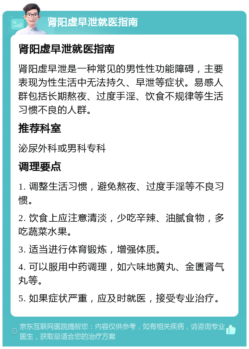 肾阳虚早泄就医指南 肾阳虚早泄就医指南 肾阳虚早泄是一种常见的男性性功能障碍，主要表现为性生活中无法持久、早泄等症状。易感人群包括长期熬夜、过度手淫、饮食不规律等生活习惯不良的人群。 推荐科室 泌尿外科或男科专科 调理要点 1. 调整生活习惯，避免熬夜、过度手淫等不良习惯。 2. 饮食上应注意清淡，少吃辛辣、油腻食物，多吃蔬菜水果。 3. 适当进行体育锻炼，增强体质。 4. 可以服用中药调理，如六味地黄丸、金匮肾气丸等。 5. 如果症状严重，应及时就医，接受专业治疗。