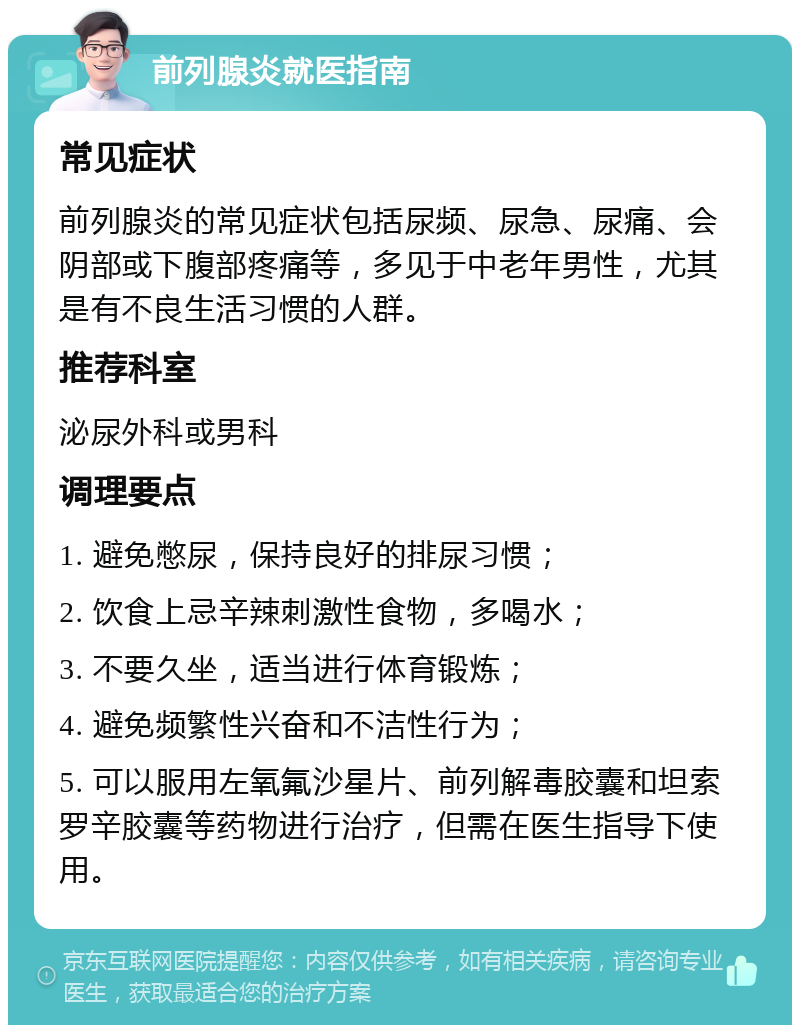 前列腺炎就医指南 常见症状 前列腺炎的常见症状包括尿频、尿急、尿痛、会阴部或下腹部疼痛等，多见于中老年男性，尤其是有不良生活习惯的人群。 推荐科室 泌尿外科或男科 调理要点 1. 避免憋尿，保持良好的排尿习惯； 2. 饮食上忌辛辣刺激性食物，多喝水； 3. 不要久坐，适当进行体育锻炼； 4. 避免频繁性兴奋和不洁性行为； 5. 可以服用左氧氟沙星片、前列解毒胶囊和坦索罗辛胶囊等药物进行治疗，但需在医生指导下使用。