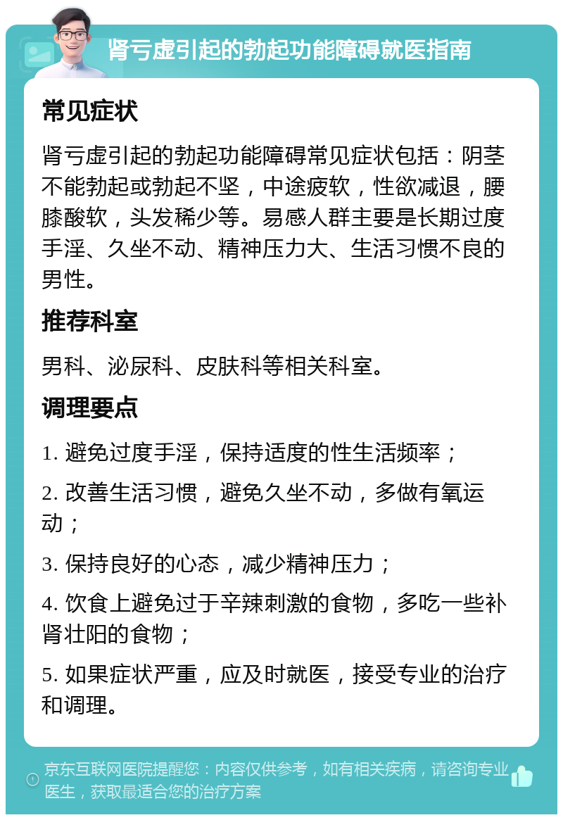 肾亏虚引起的勃起功能障碍就医指南 常见症状 肾亏虚引起的勃起功能障碍常见症状包括：阴茎不能勃起或勃起不坚，中途疲软，性欲减退，腰膝酸软，头发稀少等。易感人群主要是长期过度手淫、久坐不动、精神压力大、生活习惯不良的男性。 推荐科室 男科、泌尿科、皮肤科等相关科室。 调理要点 1. 避免过度手淫，保持适度的性生活频率； 2. 改善生活习惯，避免久坐不动，多做有氧运动； 3. 保持良好的心态，减少精神压力； 4. 饮食上避免过于辛辣刺激的食物，多吃一些补肾壮阳的食物； 5. 如果症状严重，应及时就医，接受专业的治疗和调理。