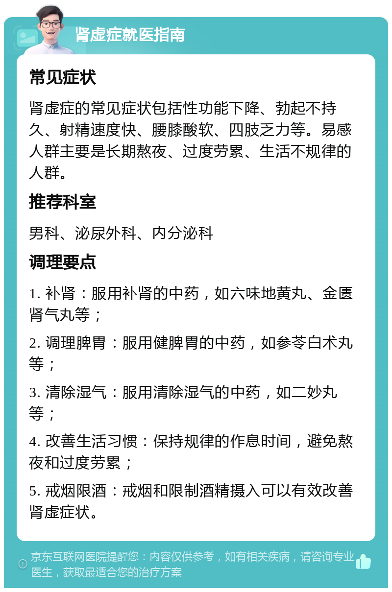 肾虚症就医指南 常见症状 肾虚症的常见症状包括性功能下降、勃起不持久、射精速度快、腰膝酸软、四肢乏力等。易感人群主要是长期熬夜、过度劳累、生活不规律的人群。 推荐科室 男科、泌尿外科、内分泌科 调理要点 1. 补肾：服用补肾的中药，如六味地黄丸、金匮肾气丸等； 2. 调理脾胃：服用健脾胃的中药，如参苓白术丸等； 3. 清除湿气：服用清除湿气的中药，如二妙丸等； 4. 改善生活习惯：保持规律的作息时间，避免熬夜和过度劳累； 5. 戒烟限酒：戒烟和限制酒精摄入可以有效改善肾虚症状。