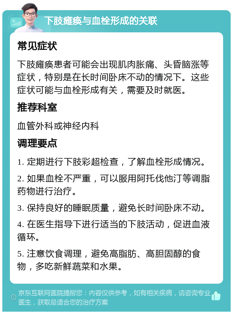 下肢瘫痪与血栓形成的关联 常见症状 下肢瘫痪患者可能会出现肌肉胀痛、头昏脑涨等症状，特别是在长时间卧床不动的情况下。这些症状可能与血栓形成有关，需要及时就医。 推荐科室 血管外科或神经内科 调理要点 1. 定期进行下肢彩超检查，了解血栓形成情况。 2. 如果血栓不严重，可以服用阿托伐他汀等调脂药物进行治疗。 3. 保持良好的睡眠质量，避免长时间卧床不动。 4. 在医生指导下进行适当的下肢活动，促进血液循环。 5. 注意饮食调理，避免高脂肪、高胆固醇的食物，多吃新鲜蔬菜和水果。