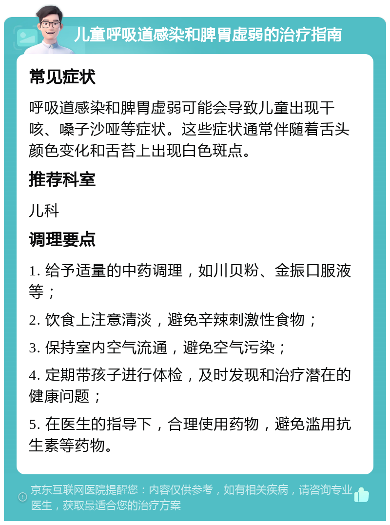 儿童呼吸道感染和脾胃虚弱的治疗指南 常见症状 呼吸道感染和脾胃虚弱可能会导致儿童出现干咳、嗓子沙哑等症状。这些症状通常伴随着舌头颜色变化和舌苔上出现白色斑点。 推荐科室 儿科 调理要点 1. 给予适量的中药调理，如川贝粉、金振口服液等； 2. 饮食上注意清淡，避免辛辣刺激性食物； 3. 保持室内空气流通，避免空气污染； 4. 定期带孩子进行体检，及时发现和治疗潜在的健康问题； 5. 在医生的指导下，合理使用药物，避免滥用抗生素等药物。