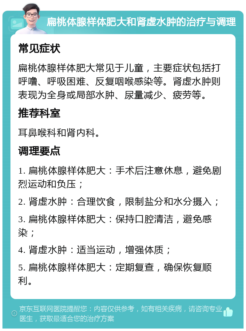 扁桃体腺样体肥大和肾虚水肿的治疗与调理 常见症状 扁桃体腺样体肥大常见于儿童，主要症状包括打呼噜、呼吸困难、反复咽喉感染等。肾虚水肿则表现为全身或局部水肿、尿量减少、疲劳等。 推荐科室 耳鼻喉科和肾内科。 调理要点 1. 扁桃体腺样体肥大：手术后注意休息，避免剧烈运动和负压； 2. 肾虚水肿：合理饮食，限制盐分和水分摄入； 3. 扁桃体腺样体肥大：保持口腔清洁，避免感染； 4. 肾虚水肿：适当运动，增强体质； 5. 扁桃体腺样体肥大：定期复查，确保恢复顺利。