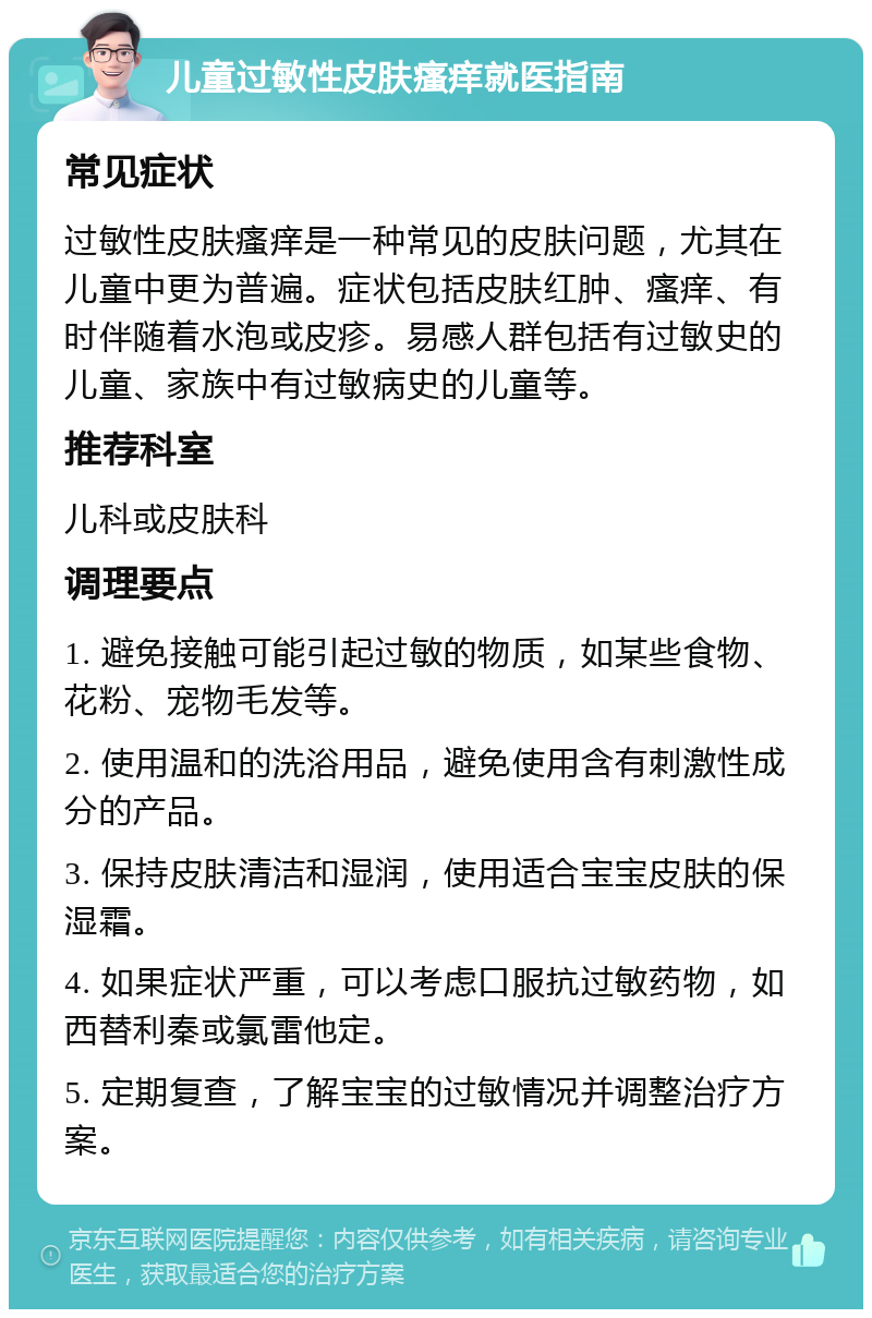 儿童过敏性皮肤瘙痒就医指南 常见症状 过敏性皮肤瘙痒是一种常见的皮肤问题，尤其在儿童中更为普遍。症状包括皮肤红肿、瘙痒、有时伴随着水泡或皮疹。易感人群包括有过敏史的儿童、家族中有过敏病史的儿童等。 推荐科室 儿科或皮肤科 调理要点 1. 避免接触可能引起过敏的物质，如某些食物、花粉、宠物毛发等。 2. 使用温和的洗浴用品，避免使用含有刺激性成分的产品。 3. 保持皮肤清洁和湿润，使用适合宝宝皮肤的保湿霜。 4. 如果症状严重，可以考虑口服抗过敏药物，如西替利秦或氯雷他定。 5. 定期复查，了解宝宝的过敏情况并调整治疗方案。