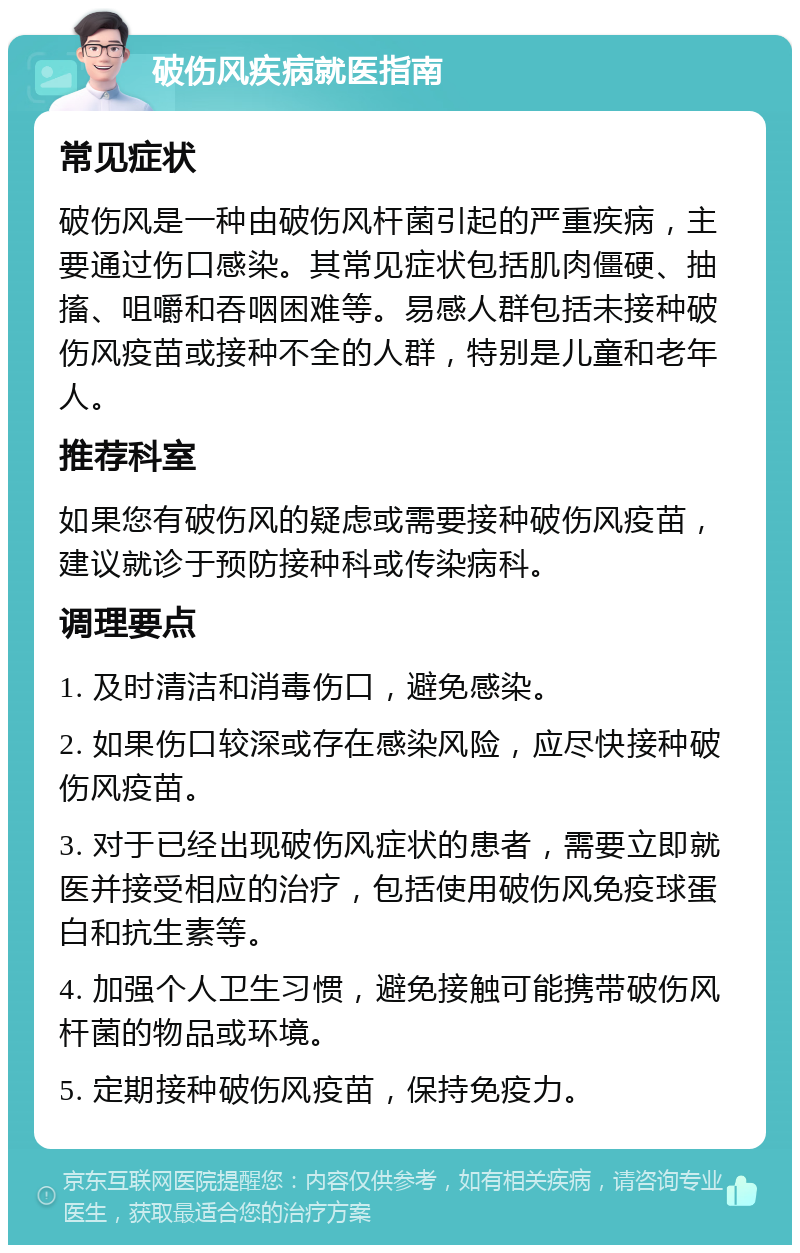 破伤风疾病就医指南 常见症状 破伤风是一种由破伤风杆菌引起的严重疾病，主要通过伤口感染。其常见症状包括肌肉僵硬、抽搐、咀嚼和吞咽困难等。易感人群包括未接种破伤风疫苗或接种不全的人群，特别是儿童和老年人。 推荐科室 如果您有破伤风的疑虑或需要接种破伤风疫苗，建议就诊于预防接种科或传染病科。 调理要点 1. 及时清洁和消毒伤口，避免感染。 2. 如果伤口较深或存在感染风险，应尽快接种破伤风疫苗。 3. 对于已经出现破伤风症状的患者，需要立即就医并接受相应的治疗，包括使用破伤风免疫球蛋白和抗生素等。 4. 加强个人卫生习惯，避免接触可能携带破伤风杆菌的物品或环境。 5. 定期接种破伤风疫苗，保持免疫力。