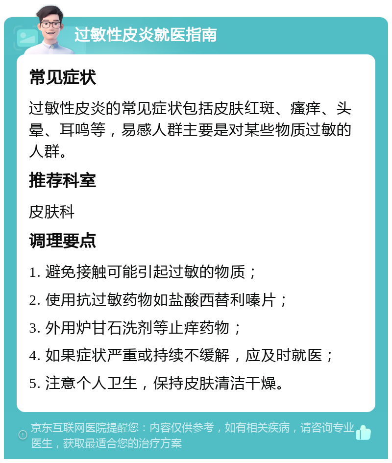 过敏性皮炎就医指南 常见症状 过敏性皮炎的常见症状包括皮肤红斑、瘙痒、头晕、耳鸣等，易感人群主要是对某些物质过敏的人群。 推荐科室 皮肤科 调理要点 1. 避免接触可能引起过敏的物质； 2. 使用抗过敏药物如盐酸西替利嗪片； 3. 外用炉甘石洗剂等止痒药物； 4. 如果症状严重或持续不缓解，应及时就医； 5. 注意个人卫生，保持皮肤清洁干燥。