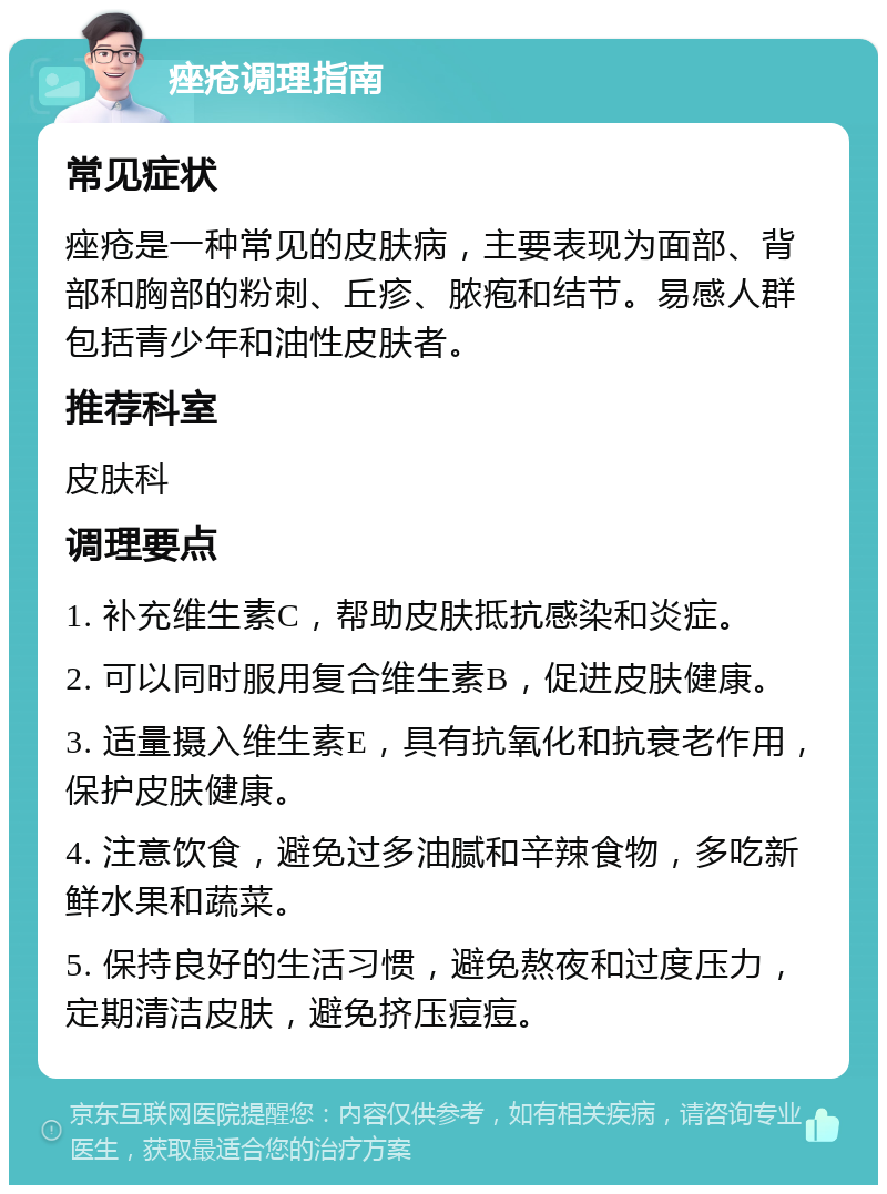 痤疮调理指南 常见症状 痤疮是一种常见的皮肤病，主要表现为面部、背部和胸部的粉刺、丘疹、脓疱和结节。易感人群包括青少年和油性皮肤者。 推荐科室 皮肤科 调理要点 1. 补充维生素C，帮助皮肤抵抗感染和炎症。 2. 可以同时服用复合维生素B，促进皮肤健康。 3. 适量摄入维生素E，具有抗氧化和抗衰老作用，保护皮肤健康。 4. 注意饮食，避免过多油腻和辛辣食物，多吃新鲜水果和蔬菜。 5. 保持良好的生活习惯，避免熬夜和过度压力，定期清洁皮肤，避免挤压痘痘。