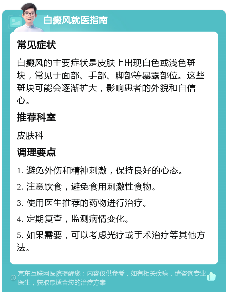 白癜风就医指南 常见症状 白癜风的主要症状是皮肤上出现白色或浅色斑块，常见于面部、手部、脚部等暴露部位。这些斑块可能会逐渐扩大，影响患者的外貌和自信心。 推荐科室 皮肤科 调理要点 1. 避免外伤和精神刺激，保持良好的心态。 2. 注意饮食，避免食用刺激性食物。 3. 使用医生推荐的药物进行治疗。 4. 定期复查，监测病情变化。 5. 如果需要，可以考虑光疗或手术治疗等其他方法。