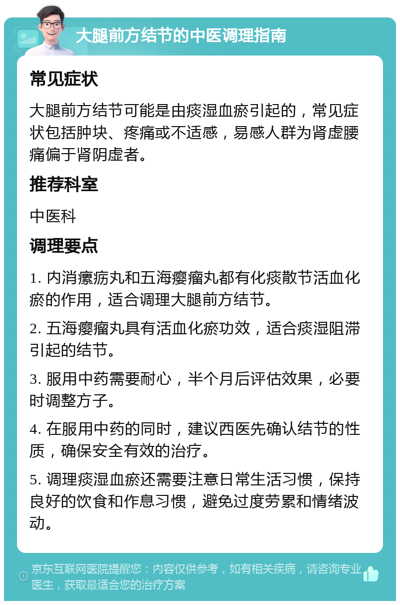 大腿前方结节的中医调理指南 常见症状 大腿前方结节可能是由痰湿血瘀引起的，常见症状包括肿块、疼痛或不适感，易感人群为肾虚腰痛偏于肾阴虚者。 推荐科室 中医科 调理要点 1. 内消瘰疬丸和五海瘿瘤丸都有化痰散节活血化瘀的作用，适合调理大腿前方结节。 2. 五海瘿瘤丸具有活血化瘀功效，适合痰湿阻滞引起的结节。 3. 服用中药需要耐心，半个月后评估效果，必要时调整方子。 4. 在服用中药的同时，建议西医先确认结节的性质，确保安全有效的治疗。 5. 调理痰湿血瘀还需要注意日常生活习惯，保持良好的饮食和作息习惯，避免过度劳累和情绪波动。