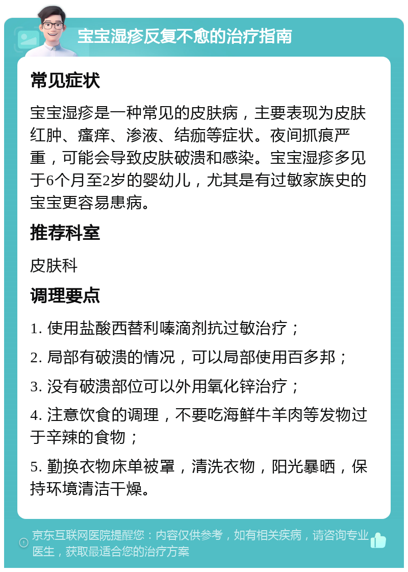 宝宝湿疹反复不愈的治疗指南 常见症状 宝宝湿疹是一种常见的皮肤病，主要表现为皮肤红肿、瘙痒、渗液、结痂等症状。夜间抓痕严重，可能会导致皮肤破溃和感染。宝宝湿疹多见于6个月至2岁的婴幼儿，尤其是有过敏家族史的宝宝更容易患病。 推荐科室 皮肤科 调理要点 1. 使用盐酸西替利嗪滴剂抗过敏治疗； 2. 局部有破溃的情况，可以局部使用百多邦； 3. 没有破溃部位可以外用氧化锌治疗； 4. 注意饮食的调理，不要吃海鲜牛羊肉等发物过于辛辣的食物； 5. 勤换衣物床单被罩，清洗衣物，阳光暴晒，保持环境清洁干燥。