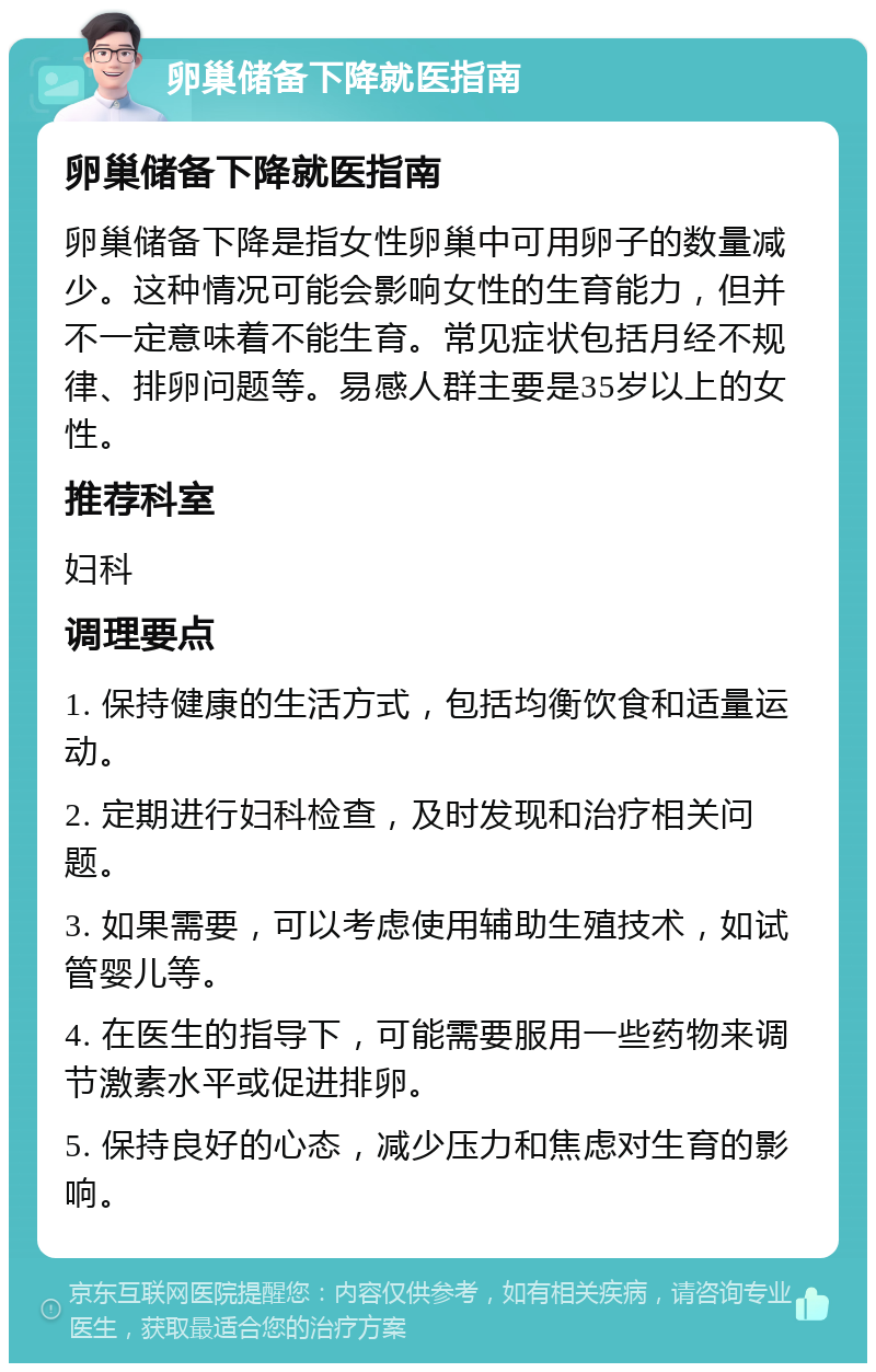 卵巢储备下降就医指南 卵巢储备下降就医指南 卵巢储备下降是指女性卵巢中可用卵子的数量减少。这种情况可能会影响女性的生育能力，但并不一定意味着不能生育。常见症状包括月经不规律、排卵问题等。易感人群主要是35岁以上的女性。 推荐科室 妇科 调理要点 1. 保持健康的生活方式，包括均衡饮食和适量运动。 2. 定期进行妇科检查，及时发现和治疗相关问题。 3. 如果需要，可以考虑使用辅助生殖技术，如试管婴儿等。 4. 在医生的指导下，可能需要服用一些药物来调节激素水平或促进排卵。 5. 保持良好的心态，减少压力和焦虑对生育的影响。