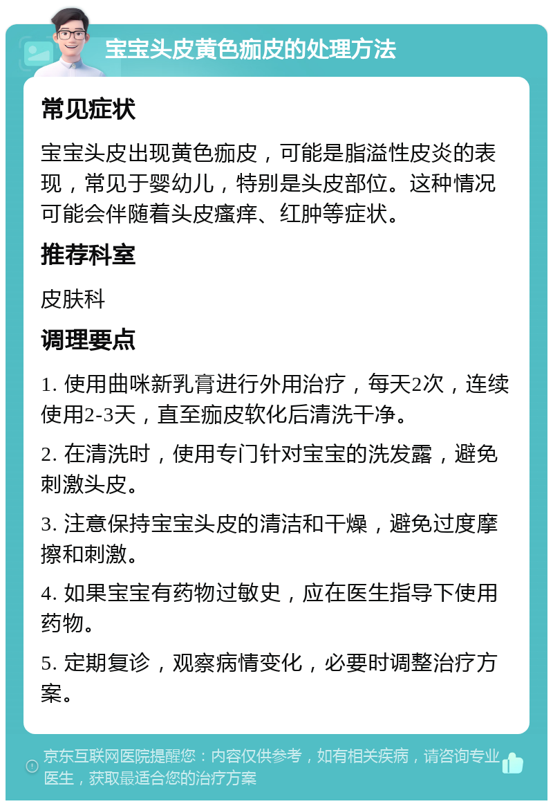 宝宝头皮黄色痂皮的处理方法 常见症状 宝宝头皮出现黄色痂皮，可能是脂溢性皮炎的表现，常见于婴幼儿，特别是头皮部位。这种情况可能会伴随着头皮瘙痒、红肿等症状。 推荐科室 皮肤科 调理要点 1. 使用曲咪新乳膏进行外用治疗，每天2次，连续使用2-3天，直至痂皮软化后清洗干净。 2. 在清洗时，使用专门针对宝宝的洗发露，避免刺激头皮。 3. 注意保持宝宝头皮的清洁和干燥，避免过度摩擦和刺激。 4. 如果宝宝有药物过敏史，应在医生指导下使用药物。 5. 定期复诊，观察病情变化，必要时调整治疗方案。