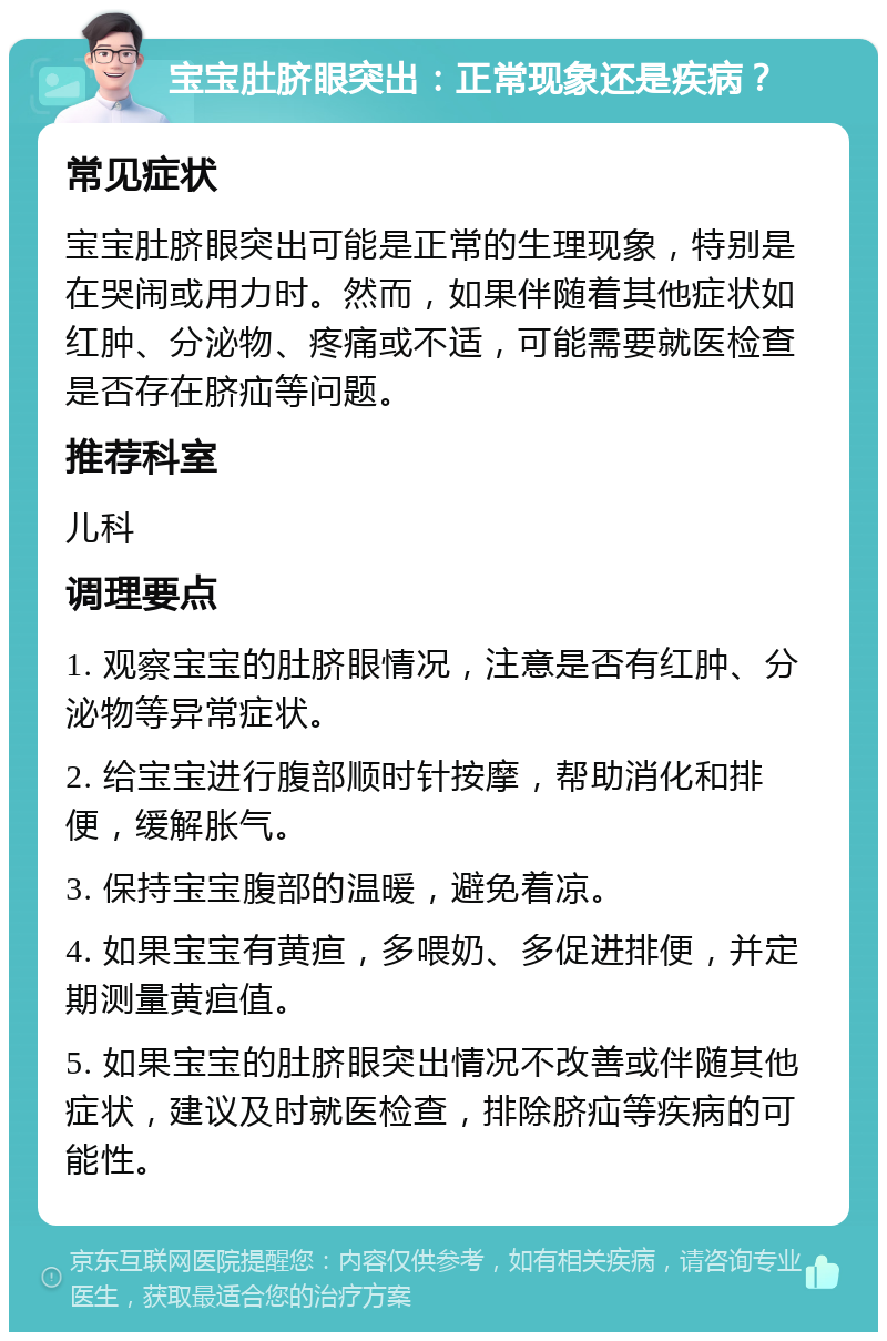 宝宝肚脐眼突出：正常现象还是疾病？ 常见症状 宝宝肚脐眼突出可能是正常的生理现象，特别是在哭闹或用力时。然而，如果伴随着其他症状如红肿、分泌物、疼痛或不适，可能需要就医检查是否存在脐疝等问题。 推荐科室 儿科 调理要点 1. 观察宝宝的肚脐眼情况，注意是否有红肿、分泌物等异常症状。 2. 给宝宝进行腹部顺时针按摩，帮助消化和排便，缓解胀气。 3. 保持宝宝腹部的温暖，避免着凉。 4. 如果宝宝有黄疸，多喂奶、多促进排便，并定期测量黄疸值。 5. 如果宝宝的肚脐眼突出情况不改善或伴随其他症状，建议及时就医检查，排除脐疝等疾病的可能性。