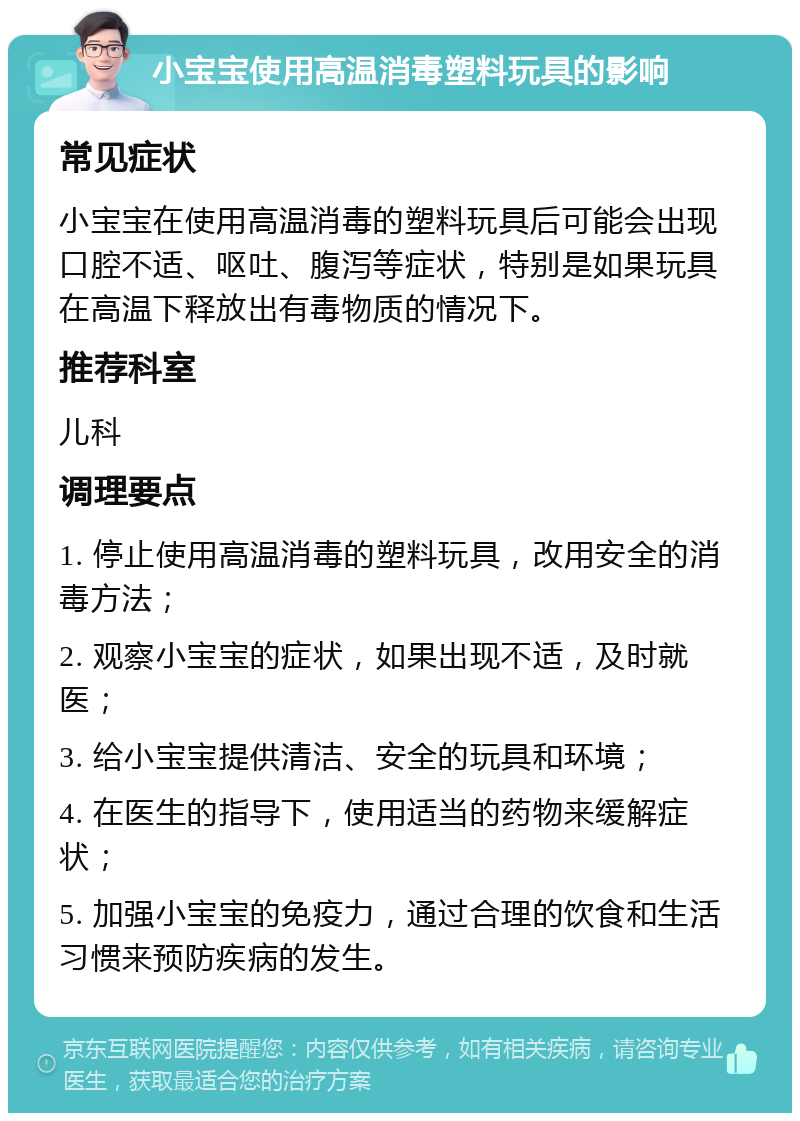 小宝宝使用高温消毒塑料玩具的影响 常见症状 小宝宝在使用高温消毒的塑料玩具后可能会出现口腔不适、呕吐、腹泻等症状，特别是如果玩具在高温下释放出有毒物质的情况下。 推荐科室 儿科 调理要点 1. 停止使用高温消毒的塑料玩具，改用安全的消毒方法； 2. 观察小宝宝的症状，如果出现不适，及时就医； 3. 给小宝宝提供清洁、安全的玩具和环境； 4. 在医生的指导下，使用适当的药物来缓解症状； 5. 加强小宝宝的免疫力，通过合理的饮食和生活习惯来预防疾病的发生。