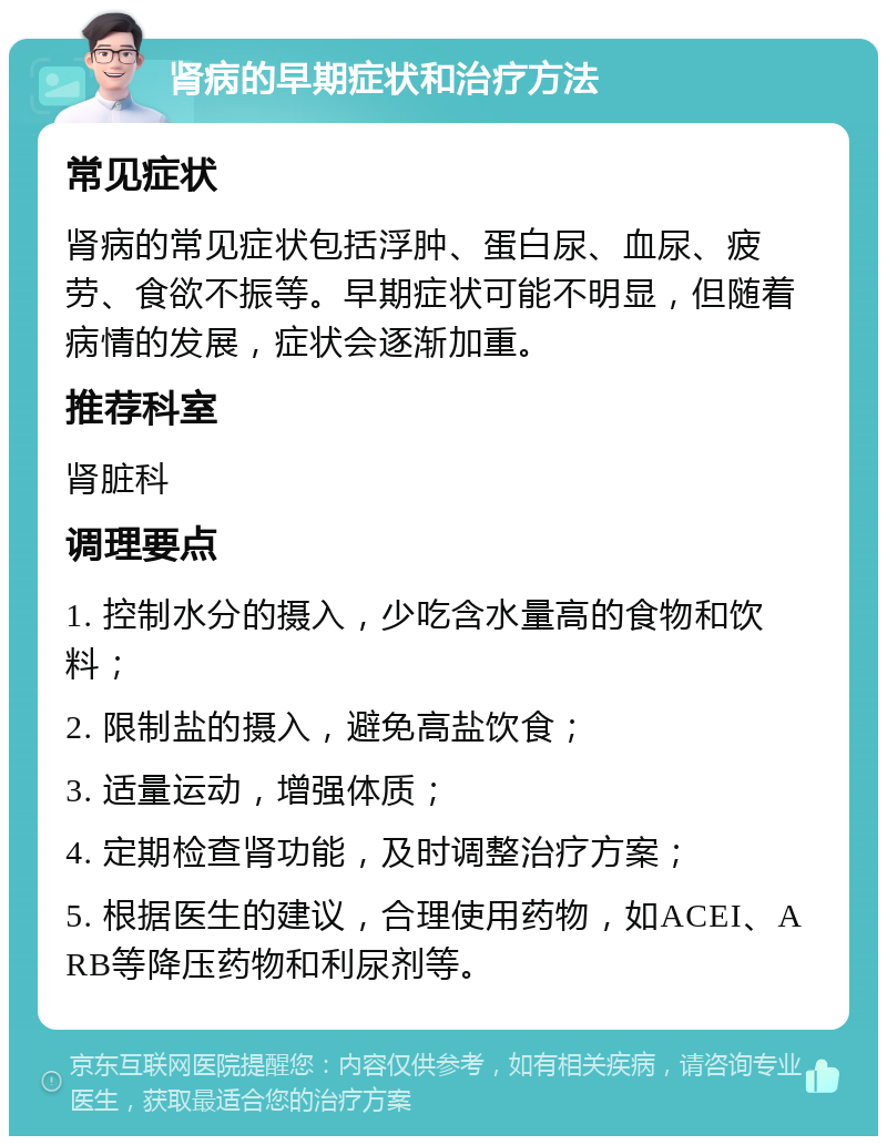 肾病的早期症状和治疗方法 常见症状 肾病的常见症状包括浮肿、蛋白尿、血尿、疲劳、食欲不振等。早期症状可能不明显，但随着病情的发展，症状会逐渐加重。 推荐科室 肾脏科 调理要点 1. 控制水分的摄入，少吃含水量高的食物和饮料； 2. 限制盐的摄入，避免高盐饮食； 3. 适量运动，增强体质； 4. 定期检查肾功能，及时调整治疗方案； 5. 根据医生的建议，合理使用药物，如ACEI、ARB等降压药物和利尿剂等。