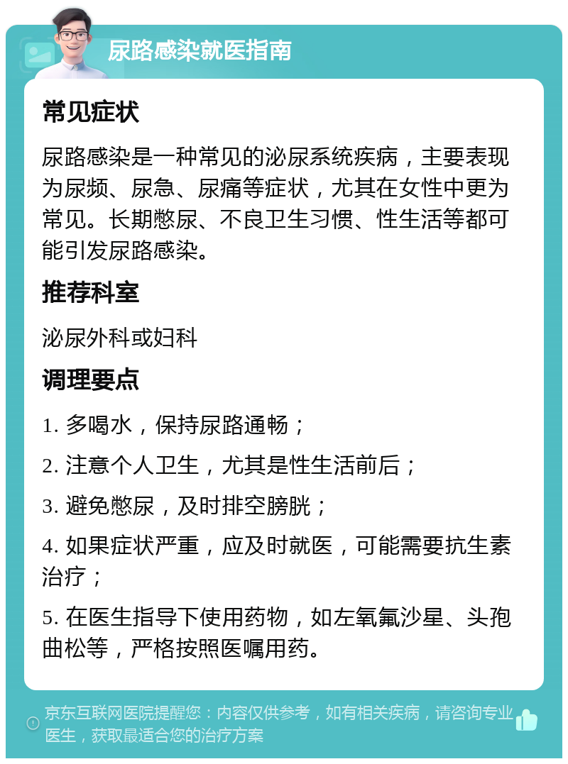 尿路感染就医指南 常见症状 尿路感染是一种常见的泌尿系统疾病，主要表现为尿频、尿急、尿痛等症状，尤其在女性中更为常见。长期憋尿、不良卫生习惯、性生活等都可能引发尿路感染。 推荐科室 泌尿外科或妇科 调理要点 1. 多喝水，保持尿路通畅； 2. 注意个人卫生，尤其是性生活前后； 3. 避免憋尿，及时排空膀胱； 4. 如果症状严重，应及时就医，可能需要抗生素治疗； 5. 在医生指导下使用药物，如左氧氟沙星、头孢曲松等，严格按照医嘱用药。