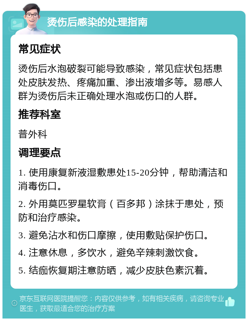 烫伤后感染的处理指南 常见症状 烫伤后水泡破裂可能导致感染，常见症状包括患处皮肤发热、疼痛加重、渗出液增多等。易感人群为烫伤后未正确处理水泡或伤口的人群。 推荐科室 普外科 调理要点 1. 使用康复新液湿敷患处15-20分钟，帮助清洁和消毒伤口。 2. 外用莫匹罗星软膏（百多邦）涂抹于患处，预防和治疗感染。 3. 避免沾水和伤口摩擦，使用敷贴保护伤口。 4. 注意休息，多饮水，避免辛辣刺激饮食。 5. 结痂恢复期注意防晒，减少皮肤色素沉着。