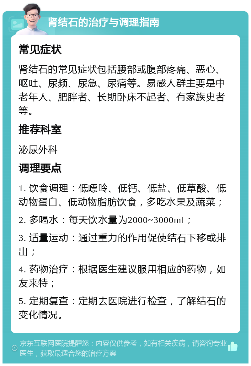 肾结石的治疗与调理指南 常见症状 肾结石的常见症状包括腰部或腹部疼痛、恶心、呕吐、尿频、尿急、尿痛等。易感人群主要是中老年人、肥胖者、长期卧床不起者、有家族史者等。 推荐科室 泌尿外科 调理要点 1. 饮食调理：低嘌呤、低钙、低盐、低草酸、低动物蛋白、低动物脂肪饮食，多吃水果及蔬菜； 2. 多喝水：每天饮水量为2000~3000ml； 3. 适量运动：通过重力的作用促使结石下移或排出； 4. 药物治疗：根据医生建议服用相应的药物，如友来特； 5. 定期复查：定期去医院进行检查，了解结石的变化情况。