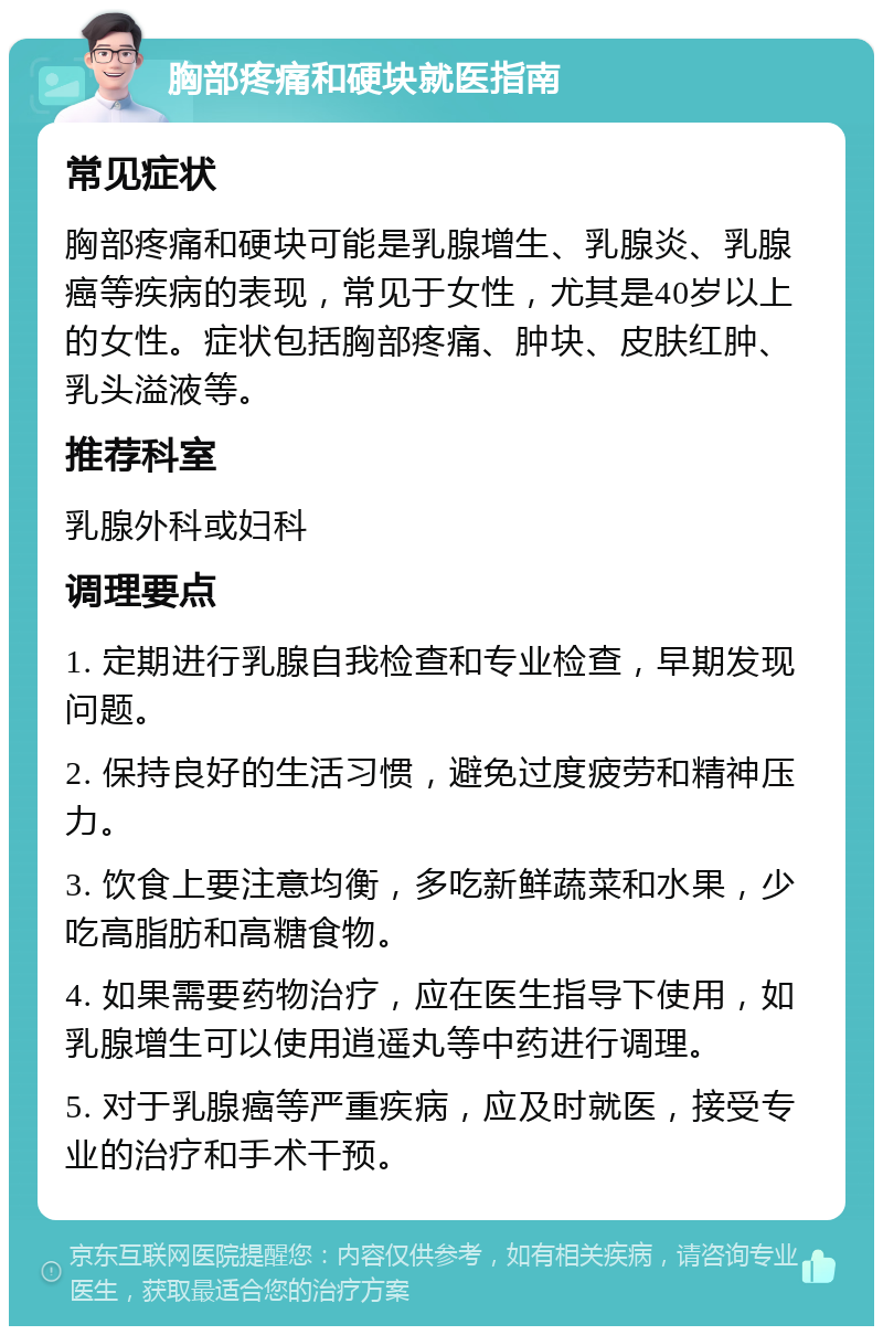 胸部疼痛和硬块就医指南 常见症状 胸部疼痛和硬块可能是乳腺增生、乳腺炎、乳腺癌等疾病的表现，常见于女性，尤其是40岁以上的女性。症状包括胸部疼痛、肿块、皮肤红肿、乳头溢液等。 推荐科室 乳腺外科或妇科 调理要点 1. 定期进行乳腺自我检查和专业检查，早期发现问题。 2. 保持良好的生活习惯，避免过度疲劳和精神压力。 3. 饮食上要注意均衡，多吃新鲜蔬菜和水果，少吃高脂肪和高糖食物。 4. 如果需要药物治疗，应在医生指导下使用，如乳腺增生可以使用逍遥丸等中药进行调理。 5. 对于乳腺癌等严重疾病，应及时就医，接受专业的治疗和手术干预。