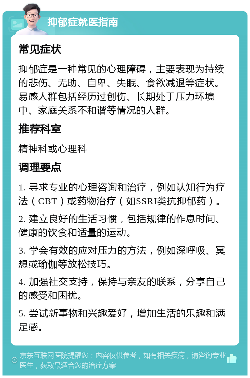 抑郁症就医指南 常见症状 抑郁症是一种常见的心理障碍，主要表现为持续的悲伤、无助、自卑、失眠、食欲减退等症状。易感人群包括经历过创伤、长期处于压力环境中、家庭关系不和谐等情况的人群。 推荐科室 精神科或心理科 调理要点 1. 寻求专业的心理咨询和治疗，例如认知行为疗法（CBT）或药物治疗（如SSRI类抗抑郁药）。 2. 建立良好的生活习惯，包括规律的作息时间、健康的饮食和适量的运动。 3. 学会有效的应对压力的方法，例如深呼吸、冥想或瑜伽等放松技巧。 4. 加强社交支持，保持与亲友的联系，分享自己的感受和困扰。 5. 尝试新事物和兴趣爱好，增加生活的乐趣和满足感。