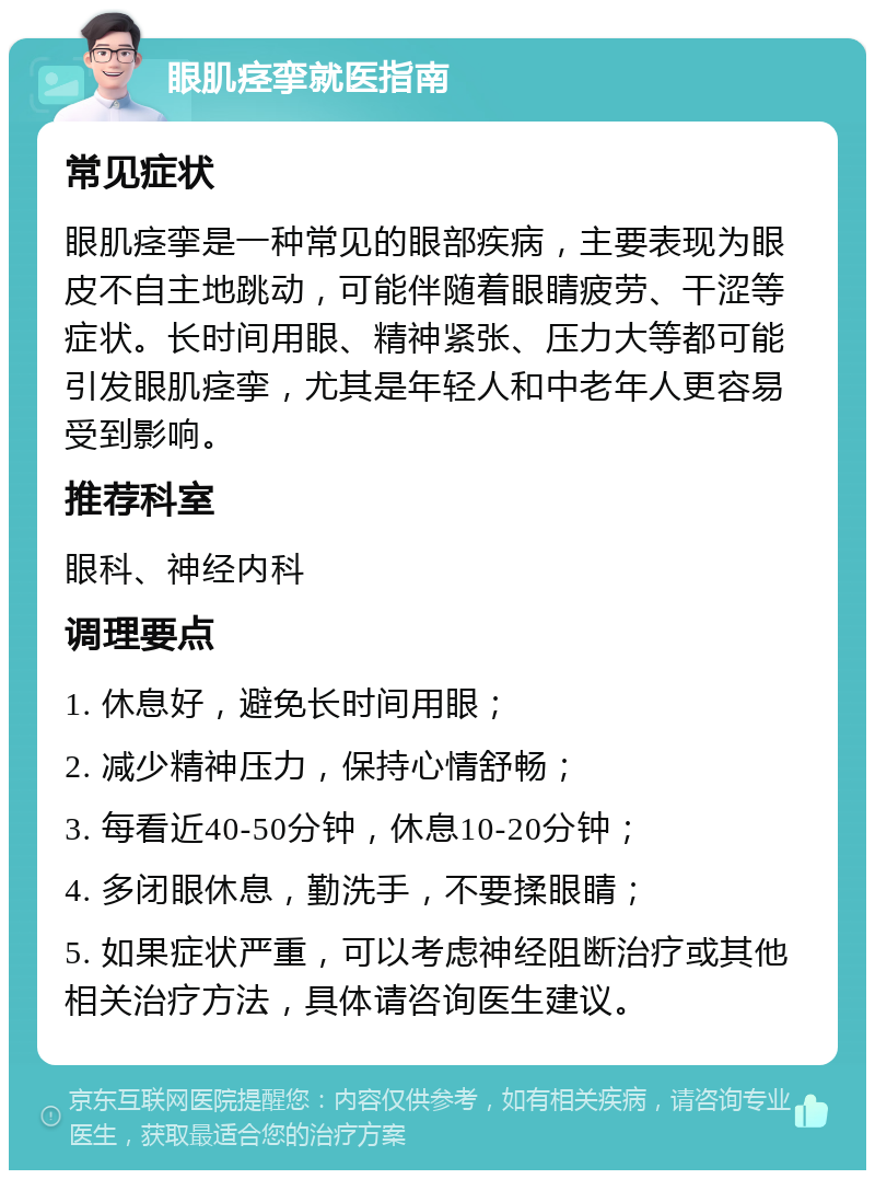 眼肌痉挛就医指南 常见症状 眼肌痉挛是一种常见的眼部疾病，主要表现为眼皮不自主地跳动，可能伴随着眼睛疲劳、干涩等症状。长时间用眼、精神紧张、压力大等都可能引发眼肌痉挛，尤其是年轻人和中老年人更容易受到影响。 推荐科室 眼科、神经内科 调理要点 1. 休息好，避免长时间用眼； 2. 减少精神压力，保持心情舒畅； 3. 每看近40-50分钟，休息10-20分钟； 4. 多闭眼休息，勤洗手，不要揉眼睛； 5. 如果症状严重，可以考虑神经阻断治疗或其他相关治疗方法，具体请咨询医生建议。