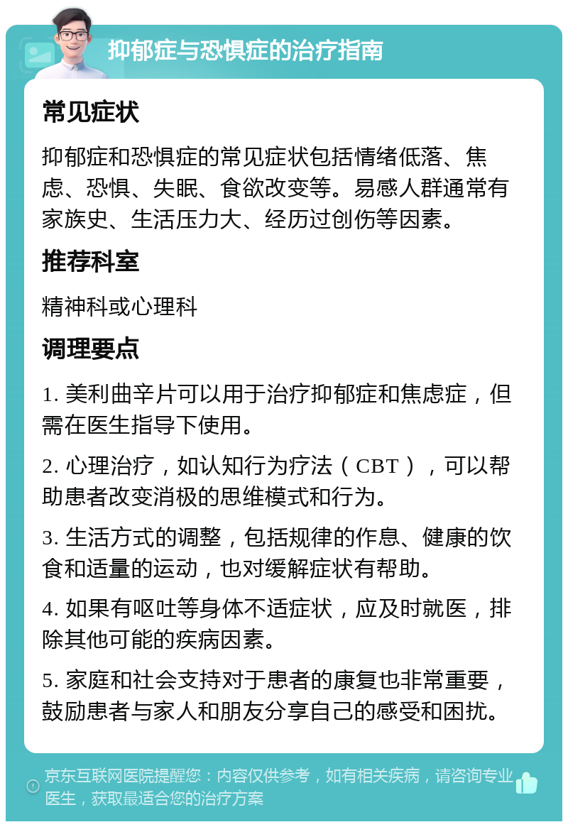 抑郁症与恐惧症的治疗指南 常见症状 抑郁症和恐惧症的常见症状包括情绪低落、焦虑、恐惧、失眠、食欲改变等。易感人群通常有家族史、生活压力大、经历过创伤等因素。 推荐科室 精神科或心理科 调理要点 1. 美利曲辛片可以用于治疗抑郁症和焦虑症，但需在医生指导下使用。 2. 心理治疗，如认知行为疗法（CBT），可以帮助患者改变消极的思维模式和行为。 3. 生活方式的调整，包括规律的作息、健康的饮食和适量的运动，也对缓解症状有帮助。 4. 如果有呕吐等身体不适症状，应及时就医，排除其他可能的疾病因素。 5. 家庭和社会支持对于患者的康复也非常重要，鼓励患者与家人和朋友分享自己的感受和困扰。