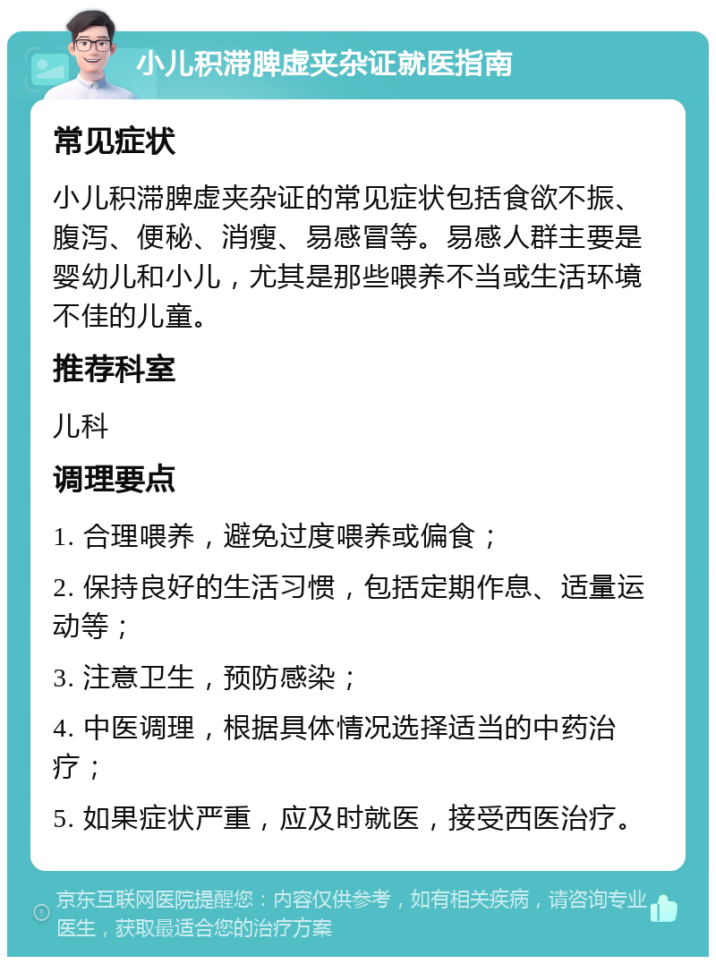 小儿积滞脾虚夹杂证就医指南 常见症状 小儿积滞脾虚夹杂证的常见症状包括食欲不振、腹泻、便秘、消瘦、易感冒等。易感人群主要是婴幼儿和小儿，尤其是那些喂养不当或生活环境不佳的儿童。 推荐科室 儿科 调理要点 1. 合理喂养，避免过度喂养或偏食； 2. 保持良好的生活习惯，包括定期作息、适量运动等； 3. 注意卫生，预防感染； 4. 中医调理，根据具体情况选择适当的中药治疗； 5. 如果症状严重，应及时就医，接受西医治疗。