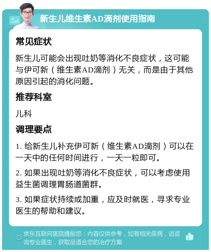 新生儿维生素AD滴剂使用指南 常见症状 新生儿可能会出现吐奶等消化不良症状，这可能与伊可新（维生素AD滴剂）无关，而是由于其他原因引起的消化问题。 推荐科室 儿科 调理要点 1. 给新生儿补充伊可新（维生素AD滴剂）可以在一天中的任何时间进行，一天一粒即可。 2. 如果出现吐奶等消化不良症状，可以考虑使用益生菌调理胃肠道菌群。 3. 如果症状持续或加重，应及时就医，寻求专业医生的帮助和建议。