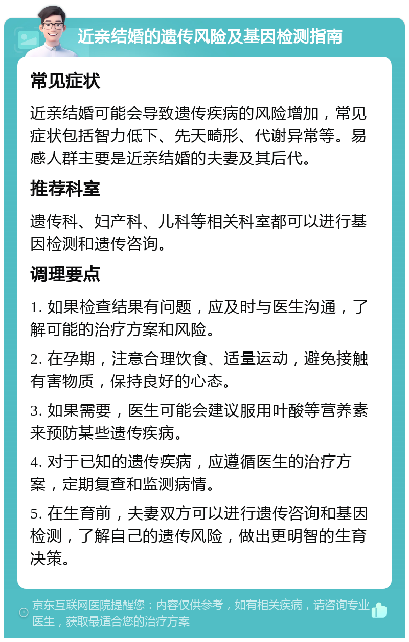 近亲结婚的遗传风险及基因检测指南 常见症状 近亲结婚可能会导致遗传疾病的风险增加，常见症状包括智力低下、先天畸形、代谢异常等。易感人群主要是近亲结婚的夫妻及其后代。 推荐科室 遗传科、妇产科、儿科等相关科室都可以进行基因检测和遗传咨询。 调理要点 1. 如果检查结果有问题，应及时与医生沟通，了解可能的治疗方案和风险。 2. 在孕期，注意合理饮食、适量运动，避免接触有害物质，保持良好的心态。 3. 如果需要，医生可能会建议服用叶酸等营养素来预防某些遗传疾病。 4. 对于已知的遗传疾病，应遵循医生的治疗方案，定期复查和监测病情。 5. 在生育前，夫妻双方可以进行遗传咨询和基因检测，了解自己的遗传风险，做出更明智的生育决策。