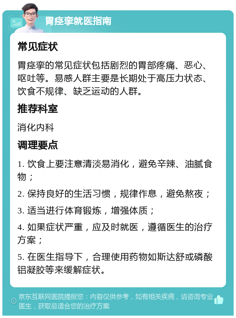 胃痉挛就医指南 常见症状 胃痉挛的常见症状包括剧烈的胃部疼痛、恶心、呕吐等。易感人群主要是长期处于高压力状态、饮食不规律、缺乏运动的人群。 推荐科室 消化内科 调理要点 1. 饮食上要注意清淡易消化，避免辛辣、油腻食物； 2. 保持良好的生活习惯，规律作息，避免熬夜； 3. 适当进行体育锻炼，增强体质； 4. 如果症状严重，应及时就医，遵循医生的治疗方案； 5. 在医生指导下，合理使用药物如斯达舒或磷酸铝凝胶等来缓解症状。