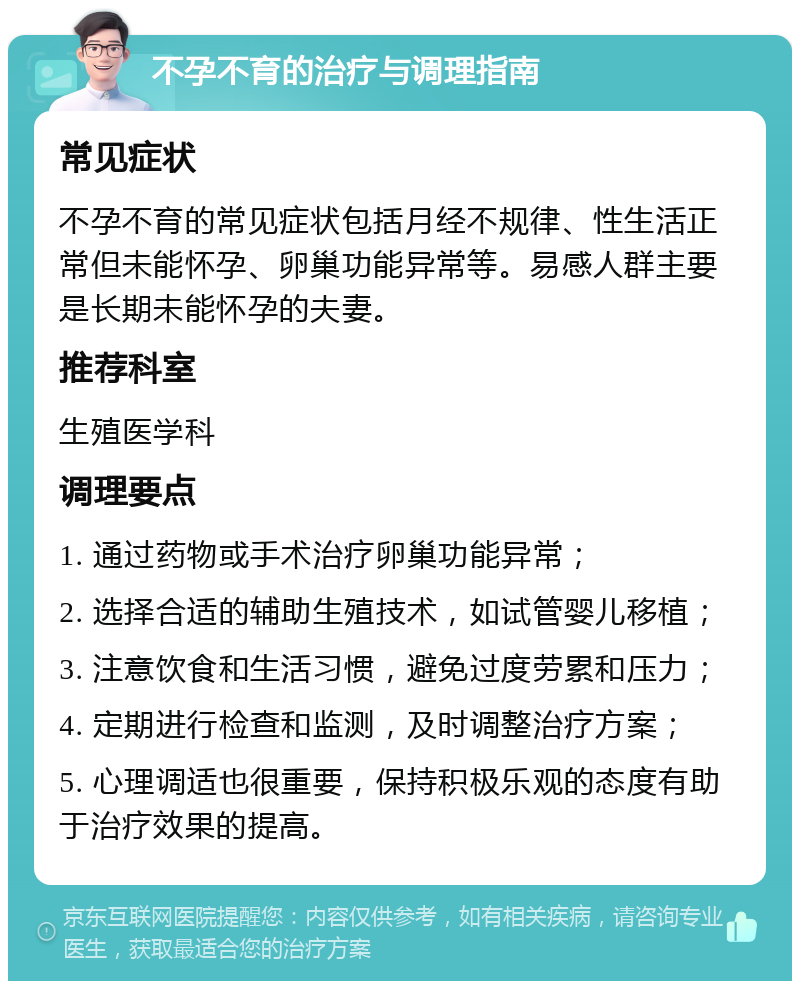 不孕不育的治疗与调理指南 常见症状 不孕不育的常见症状包括月经不规律、性生活正常但未能怀孕、卵巢功能异常等。易感人群主要是长期未能怀孕的夫妻。 推荐科室 生殖医学科 调理要点 1. 通过药物或手术治疗卵巢功能异常； 2. 选择合适的辅助生殖技术，如试管婴儿移植； 3. 注意饮食和生活习惯，避免过度劳累和压力； 4. 定期进行检查和监测，及时调整治疗方案； 5. 心理调适也很重要，保持积极乐观的态度有助于治疗效果的提高。