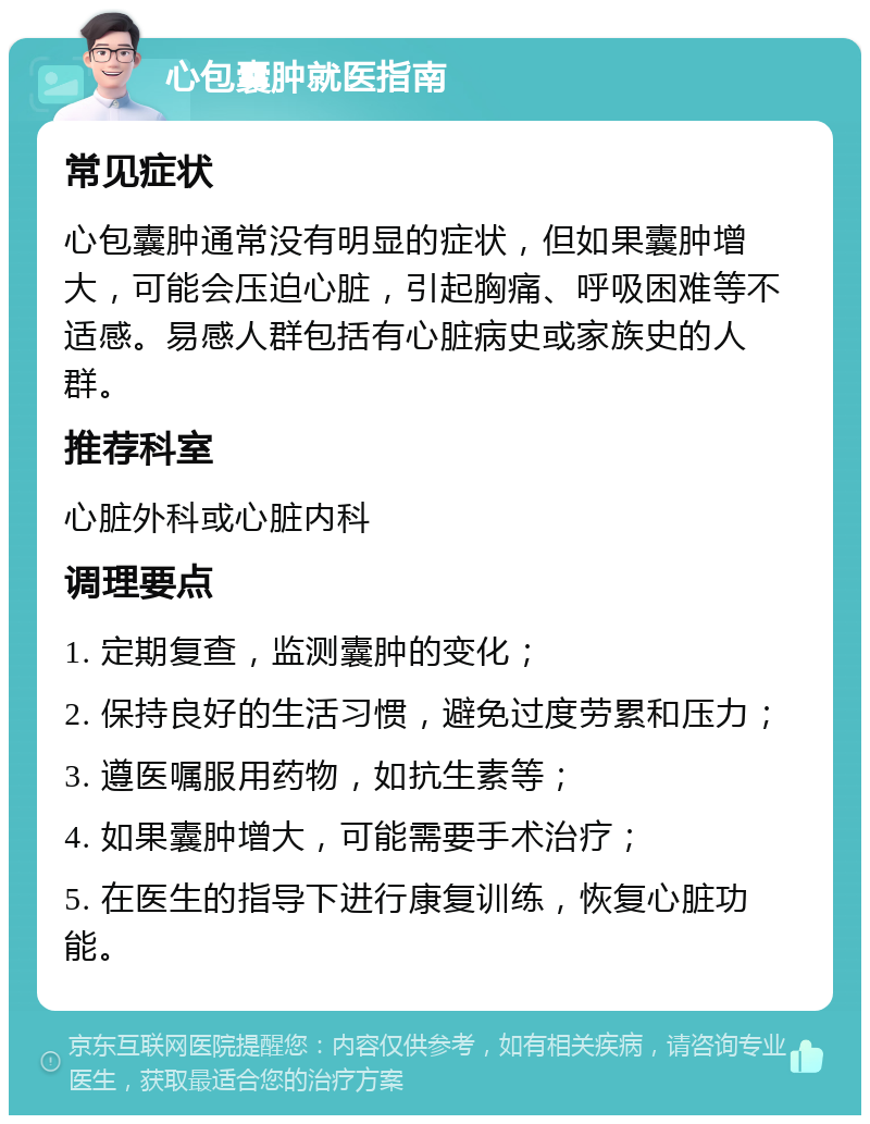 心包囊肿就医指南 常见症状 心包囊肿通常没有明显的症状，但如果囊肿增大，可能会压迫心脏，引起胸痛、呼吸困难等不适感。易感人群包括有心脏病史或家族史的人群。 推荐科室 心脏外科或心脏内科 调理要点 1. 定期复查，监测囊肿的变化； 2. 保持良好的生活习惯，避免过度劳累和压力； 3. 遵医嘱服用药物，如抗生素等； 4. 如果囊肿增大，可能需要手术治疗； 5. 在医生的指导下进行康复训练，恢复心脏功能。