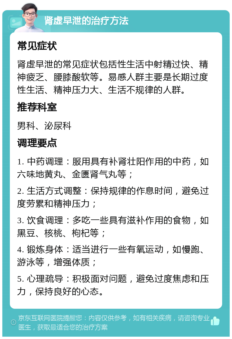 肾虚早泄的治疗方法 常见症状 肾虚早泄的常见症状包括性生活中射精过快、精神疲乏、腰膝酸软等。易感人群主要是长期过度性生活、精神压力大、生活不规律的人群。 推荐科室 男科、泌尿科 调理要点 1. 中药调理：服用具有补肾壮阳作用的中药，如六味地黄丸、金匮肾气丸等； 2. 生活方式调整：保持规律的作息时间，避免过度劳累和精神压力； 3. 饮食调理：多吃一些具有滋补作用的食物，如黑豆、核桃、枸杞等； 4. 锻炼身体：适当进行一些有氧运动，如慢跑、游泳等，增强体质； 5. 心理疏导：积极面对问题，避免过度焦虑和压力，保持良好的心态。