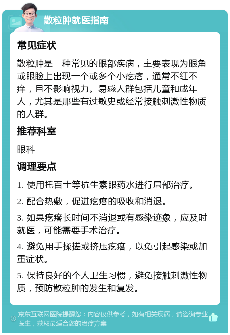 散粒肿就医指南 常见症状 散粒肿是一种常见的眼部疾病，主要表现为眼角或眼睑上出现一个或多个小疙瘩，通常不红不痒，且不影响视力。易感人群包括儿童和成年人，尤其是那些有过敏史或经常接触刺激性物质的人群。 推荐科室 眼科 调理要点 1. 使用托百士等抗生素眼药水进行局部治疗。 2. 配合热敷，促进疙瘩的吸收和消退。 3. 如果疙瘩长时间不消退或有感染迹象，应及时就医，可能需要手术治疗。 4. 避免用手揉搓或挤压疙瘩，以免引起感染或加重症状。 5. 保持良好的个人卫生习惯，避免接触刺激性物质，预防散粒肿的发生和复发。