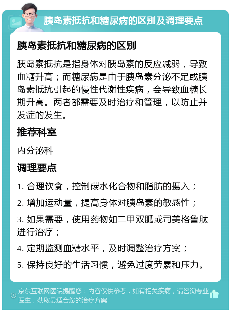 胰岛素抵抗和糖尿病的区别及调理要点 胰岛素抵抗和糖尿病的区别 胰岛素抵抗是指身体对胰岛素的反应减弱，导致血糖升高；而糖尿病是由于胰岛素分泌不足或胰岛素抵抗引起的慢性代谢性疾病，会导致血糖长期升高。两者都需要及时治疗和管理，以防止并发症的发生。 推荐科室 内分泌科 调理要点 1. 合理饮食，控制碳水化合物和脂肪的摄入； 2. 增加运动量，提高身体对胰岛素的敏感性； 3. 如果需要，使用药物如二甲双胍或司美格鲁肽进行治疗； 4. 定期监测血糖水平，及时调整治疗方案； 5. 保持良好的生活习惯，避免过度劳累和压力。