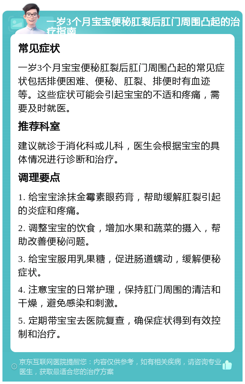 一岁3个月宝宝便秘肛裂后肛门周围凸起的治疗指南 常见症状 一岁3个月宝宝便秘肛裂后肛门周围凸起的常见症状包括排便困难、便秘、肛裂、排便时有血迹等。这些症状可能会引起宝宝的不适和疼痛，需要及时就医。 推荐科室 建议就诊于消化科或儿科，医生会根据宝宝的具体情况进行诊断和治疗。 调理要点 1. 给宝宝涂抹金霉素眼药膏，帮助缓解肛裂引起的炎症和疼痛。 2. 调整宝宝的饮食，增加水果和蔬菜的摄入，帮助改善便秘问题。 3. 给宝宝服用乳果糖，促进肠道蠕动，缓解便秘症状。 4. 注意宝宝的日常护理，保持肛门周围的清洁和干燥，避免感染和刺激。 5. 定期带宝宝去医院复查，确保症状得到有效控制和治疗。