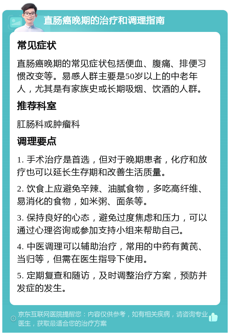 直肠癌晚期的治疗和调理指南 常见症状 直肠癌晚期的常见症状包括便血、腹痛、排便习惯改变等。易感人群主要是50岁以上的中老年人，尤其是有家族史或长期吸烟、饮酒的人群。 推荐科室 肛肠科或肿瘤科 调理要点 1. 手术治疗是首选，但对于晚期患者，化疗和放疗也可以延长生存期和改善生活质量。 2. 饮食上应避免辛辣、油腻食物，多吃高纤维、易消化的食物，如米粥、面条等。 3. 保持良好的心态，避免过度焦虑和压力，可以通过心理咨询或参加支持小组来帮助自己。 4. 中医调理可以辅助治疗，常用的中药有黄芪、当归等，但需在医生指导下使用。 5. 定期复查和随访，及时调整治疗方案，预防并发症的发生。