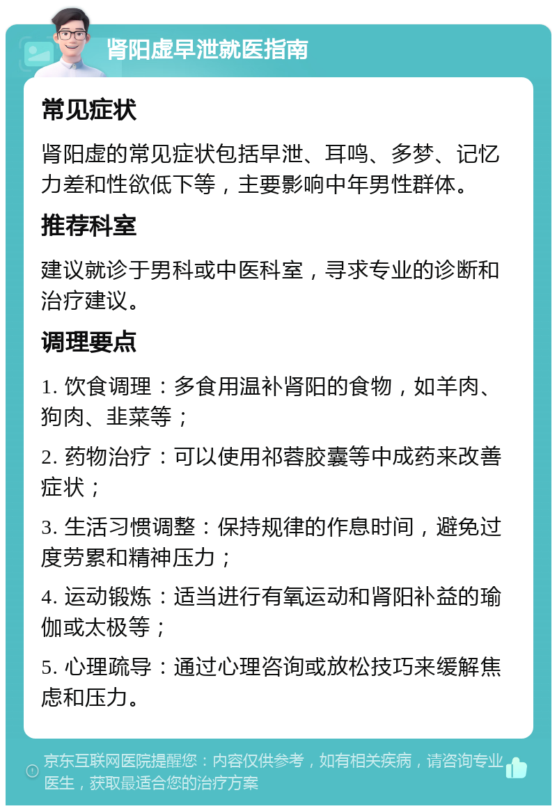 肾阳虚早泄就医指南 常见症状 肾阳虚的常见症状包括早泄、耳鸣、多梦、记忆力差和性欲低下等，主要影响中年男性群体。 推荐科室 建议就诊于男科或中医科室，寻求专业的诊断和治疗建议。 调理要点 1. 饮食调理：多食用温补肾阳的食物，如羊肉、狗肉、韭菜等； 2. 药物治疗：可以使用祁蓉胶囊等中成药来改善症状； 3. 生活习惯调整：保持规律的作息时间，避免过度劳累和精神压力； 4. 运动锻炼：适当进行有氧运动和肾阳补益的瑜伽或太极等； 5. 心理疏导：通过心理咨询或放松技巧来缓解焦虑和压力。