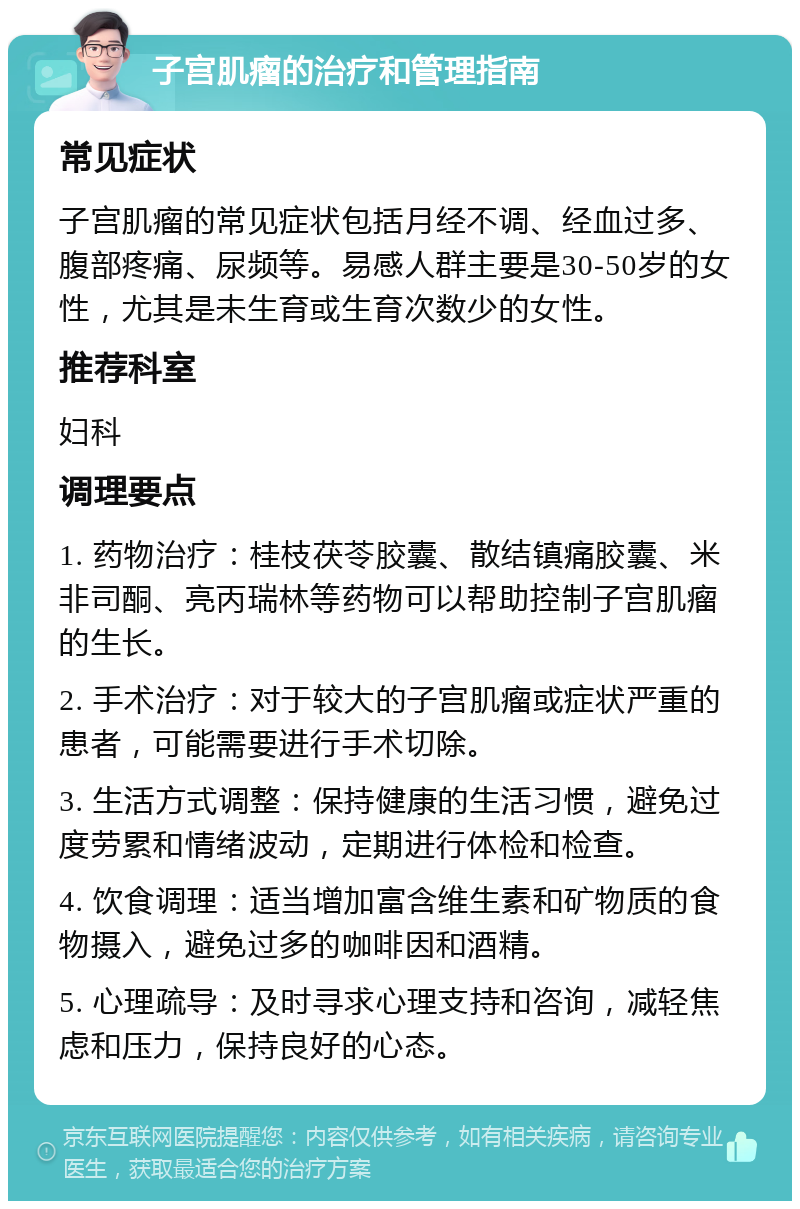 子宫肌瘤的治疗和管理指南 常见症状 子宫肌瘤的常见症状包括月经不调、经血过多、腹部疼痛、尿频等。易感人群主要是30-50岁的女性，尤其是未生育或生育次数少的女性。 推荐科室 妇科 调理要点 1. 药物治疗：桂枝茯苓胶囊、散结镇痛胶囊、米非司酮、亮丙瑞林等药物可以帮助控制子宫肌瘤的生长。 2. 手术治疗：对于较大的子宫肌瘤或症状严重的患者，可能需要进行手术切除。 3. 生活方式调整：保持健康的生活习惯，避免过度劳累和情绪波动，定期进行体检和检查。 4. 饮食调理：适当增加富含维生素和矿物质的食物摄入，避免过多的咖啡因和酒精。 5. 心理疏导：及时寻求心理支持和咨询，减轻焦虑和压力，保持良好的心态。